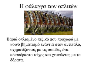 Η φάλαγγα των οπλιτών
Βαριά οπλισμένο πεζικό που προχωρά με
κοινό βηματισμό ενάντια στον αντίπαλο,
σχηματίζοντας με τις ασπίδες ένα
αδιαπέραστο τείχος και χτυπώντας με τα
δόρατα.
 