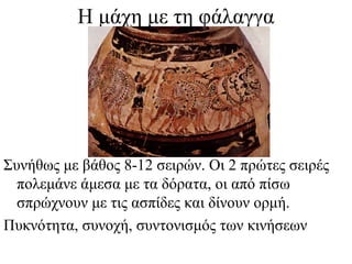 Η μάχη με τη φάλαγγα
Συνήθως με βάθος 8-12 σειρών. Οι 2 πρώτες σειρές
πολεμάνε άμεσα με τα δόρατα, οι από πίσω
σπρώχνουν με τις ασπίδες και δίνουν ορμή.
Πυκνότητα, συνοχή, συντονισμός των κινήσεων
 