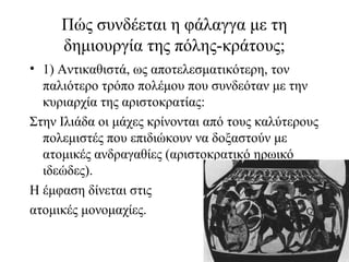 Πώς συνδέεται η φάλαγγα με τη
δημιουργία της πόλης-κράτους;
• 1) Αντικαθιστά, ως αποτελεσματικότερη, τον
παλιότερο τρόπο πολέμου που συνδεόταν με την
κυριαρχία της αριστοκρατίας:
Στην Ιλιάδα οι μάχες κρίνονται από τους καλύτερους
πολεμιστές που επιδιώκουν να δοξαστούν με
ατομικές ανδραγαθίες (αριστοκρατικό ηρωικό
ιδεώδες).
Η έμφαση δίνεται στις
ατομικές μονομαχίες.
 