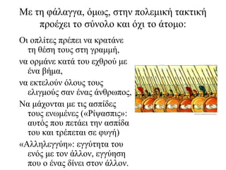 Με τη φάλαγγα, όμως, στην πολεμική τακτική
προέχει το σύνολο και όχι το άτομο:
Οι οπλίτες πρέπει να κρατάνε
τη θέση τους στη γραμμή,
να ορμάνε κατά του εχθρού με
ένα βήμα,
να εκτελούν όλους τους
ελιγμούς σαν ένας άνθρωπος,
Να μάχονται με τις ασπίδες
τους ενωμένες («Ρίψασπις»:
αυτός που πετάει την ασπίδα
του και τρέπεται σε φυγή)
«Αλληλεγγύη»: εγγύτητα του
ενός με τον άλλον, εγγύηση
που ο ένας δίνει στον άλλον.
 