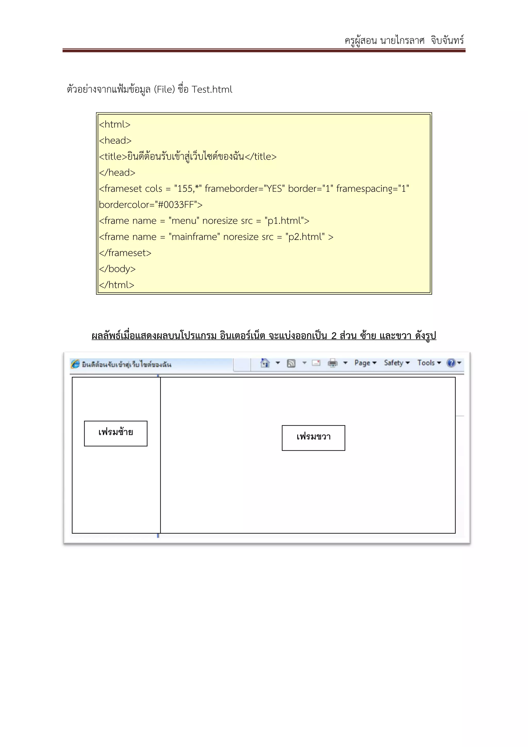 ครูผู้สอน นายไกรลาศ จิบจันทร์
ตัวอย่างจากแฟ้มข้อมูล (File) ชื่อ Test.html
<html>
<head>
<title>ยินดีต้อนรับเข้าสู่เว็บไซด์ของฉัน</title>
</head>
<frameset cols = "155,*" frameborder="YES" border="1" framespacing="1"
bordercolor="#0033FF">
<frame name = "menu" noresize src = "p1.html">
<frame name = "mainframe" noresize src = "p2.html" >
</frameset>
</body>
</html>
ผลลัพธ์เมื่อแสดงผลบนโปรแกรม อินเตอร์เน็ต จะแบ่งออกเป็น 2 ส่วน ซ้าย และขวา ดังรูป
เฟรมซ้าย เฟรมขวา
 