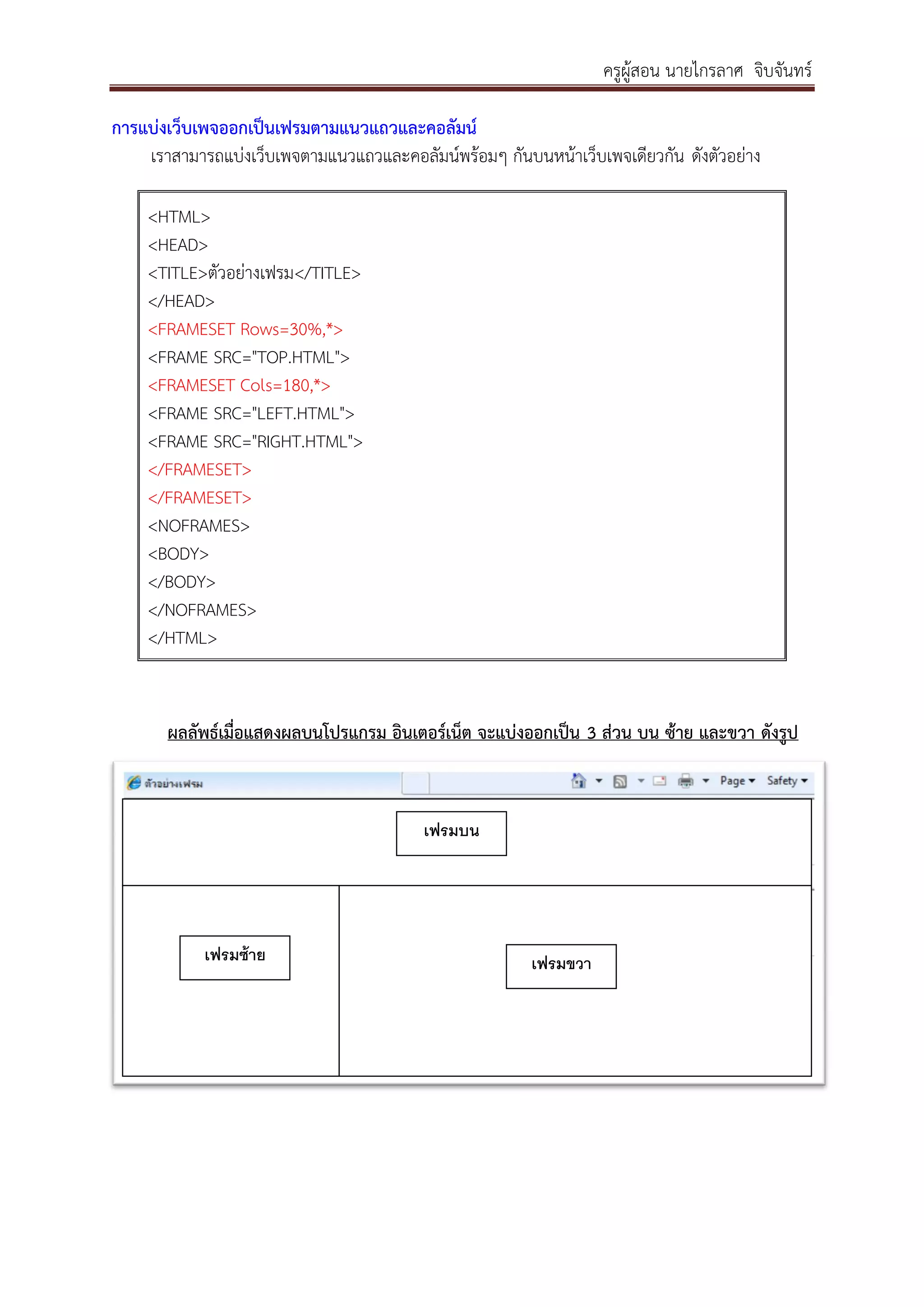 ครูผู้สอน นายไกรลาศ จิบจันทร์
การแบ่งเว็บเพจออกเป็นเฟรมตามแนวแถวและคอลัมน์
เราสามารถแบ่งเว็บเพจตามแนวแถวและคอลัมน์พร้อมๆ กันบนหน้าเว็บเพจเดียวกัน ดังตัวอย่าง
<HTML>
<HEAD>
<TITLE>ตัวอย่างเฟรม</TITLE>
</HEAD>
<FRAMESET Rows=30%,*>
<FRAME SRC="TOP.HTML">
<FRAMESET Cols=180,*>
<FRAME SRC="LEFT.HTML">
<FRAME SRC="RIGHT.HTML">
</FRAMESET>
</FRAMESET>
<NOFRAMES>
<BODY>
</BODY>
</NOFRAMES>
</HTML>
ผลลัพธ์เมื่อแสดงผลบนโปรแกรม อินเตอร์เน็ต จะแบ่งออกเป็น 3 ส่วน บน ซ้าย และขวา ดังรูป
เฟรมบน
เฟรมซ้าย เฟรมขวา
 