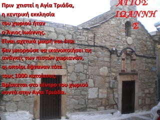 ΑΓΙΟΣ
ΙΩΑΝΝΗ
Σ
Πριν χτιστεί η Αγία Τριάδα,Πριν χτιστεί η Αγία Τριάδα,
η κεντρική εκκλησίαη κεντρική εκκλησία
του χωριού ήταντου χωριού ήταν
ο Άγιος Ιωάννης.ο Άγιος Ιωάννης.
Είναι σχετικά μικρή και έτσιΕίναι σχετικά μικρή και έτσι
δεν μπορούσε να ικανοποιήσει τιςδεν μπορούσε να ικανοποιήσει τις
ανάγκες των πιστών χωριανών,ανάγκες των πιστών χωριανών,
οι οποίοι έφταναν τότεοι οποίοι έφταναν τότε
τους 1000 κατοίκους.τους 1000 κατοίκους.
Βρίσκεται στο κέντρο του χωριούΒρίσκεται στο κέντρο του χωριού
κοντά στην Αγία Τριάδα.κοντά στην Αγία Τριάδα.
 