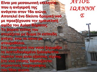 Είναι μια μεσαιωνική εκκλησία,Είναι μια μεσαιωνική εκκλησία,
που η ανέγερσή τηςπου η ανέγερσή της
ανάγεται στον 16ο αιώνα.ανάγεται στον 16ο αιώνα.
Αποτελεί ένα δίκλιτο δρομικό ναόΑποτελεί ένα δίκλιτο δρομικό ναό
με προεξέχουσα την ημικυκλικήμε προεξέχουσα την ημικυκλική
αψίδα του Αγίου Βήματος.αψίδα του Αγίου Βήματος.
Το βόρειο κλίτος τουΤο βόρειο κλίτος του
στεγάζεται με δώμα (= επίπεδηστεγάζεται με δώμα (= επίπεδη
στέγη), ενώ το νότιο μεστέγη), ενώ το νότιο με
σταυροθόλια.σταυροθόλια.
Στο εσωτερικό του ναού ξεχωρίζειΣτο εσωτερικό του ναού ξεχωρίζει
το λεπτοδουλεμένο ξυλόγλυπτοτο λεπτοδουλεμένο ξυλόγλυπτο
τέμπλο που είναι εξαίσιας τέχνης.τέμπλο που είναι εξαίσιας τέχνης.
Στο ναό επίσης διασώζονταιΣτο ναό επίσης διασώζονται
σημαντικές τοιχογραφίεςσημαντικές τοιχογραφίες
του 18ου αιώνα.του 18ου αιώνα.
ΑΓΙΟΣ
ΙΩΑΝΝΗ
Σ
 