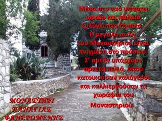 Μέσα στο ναό υπάρχειΜέσα στο ναό υπάρχει
ωραίο και παλαιόωραίο και παλαιό
ξυλόγλυπτο τέμπλο.ξυλόγλυπτο τέμπλο.
Η μεγάλη αυλήΗ μεγάλη αυλή
του Μοναστηριού είναιτου Μοναστηριού είναι
πνιγμένη στο πράσινο.πνιγμένη στο πράσινο.
Σ’ αυτήν υπάρχουνΣ’ αυτήν υπάρχουν
αρκετά κελιά, όπουαρκετά κελιά, όπου
κατοικούσαν καλόγεροικατοικούσαν καλόγεροι
και καλλιεργούσαν τακαι καλλιεργούσαν τα
χωράφια τουχωράφια του
Μοναστηριού.Μοναστηριού.
ΜΟΝΑΣΤΗΡΙΜΟΝΑΣΤΗΡΙ
ΠΑΝΑΓΙΑΣΠΑΝΑΓΙΑΣ
ΦΑΝΕΡΩΜΕΝΗΣΦΑΝΕΡΩΜΕΝΗΣ
 