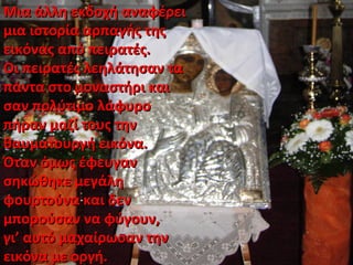 Μια άλλη εκδοχή αναφέρειΜια άλλη εκδοχή αναφέρει
μια ιστορία αρπαγής τηςμια ιστορία αρπαγής της
εικόνας από πειρατές.εικόνας από πειρατές.
Οι πειρατές λεηλάτησαν ταΟι πειρατές λεηλάτησαν τα
πάντα στο μοναστήρι καιπάντα στο μοναστήρι και
σαν πολύτιμο λάφυροσαν πολύτιμο λάφυρο
πήραν μαζί τους τηνπήραν μαζί τους την
θαυματουργή εικόνα.θαυματουργή εικόνα.
Όταν όμως έφευγανΌταν όμως έφευγαν
σηκώθηκε μεγάλησηκώθηκε μεγάλη
φουρτούνα και δενφουρτούνα και δεν
μπορούσαν να φύγουν,μπορούσαν να φύγουν,
γι’ αυτό μαχαίρωσαν τηνγι’ αυτό μαχαίρωσαν την
εικόνα με οργή.εικόνα με οργή.
 