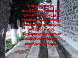Η γιορτή γίνεταιΗ γιορτή γίνεται
στις 8 Σεπτεμβρίου, πουστις 8 Σεπτεμβρίου, που
η Εκκλησία μας τιμά τοη Εκκλησία μας τιμά το
Γενέθλιο της Θεοτόκου.Γενέθλιο της Θεοτόκου.
Εκεί μαζεύεται κόσμοςΕκεί μαζεύεται κόσμος
από όλο το νησί.από όλο το νησί.
Οι χωριανοί φτιάχνουνΟι χωριανοί φτιάχνουν
ρεβυθοπίλαφο καιρεβυθοπίλαφο και
κερνούν τον κόσμο.κερνούν τον κόσμο.
 