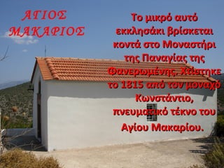 ΑΓΙΟΣ
ΜΑΚΑΡΙΟΣ
Το μικρό αυτόΤο μικρό αυτό
εκκλησάκι βρίσκεταιεκκλησάκι βρίσκεται
κοντά στο Μοναστήρικοντά στο Μοναστήρι
της Παναγίας τηςτης Παναγίας της
Φανερωμένης. ΧτίστηκεΦανερωμένης. Χτίστηκε
το 1815 από τον μοναχότο 1815 από τον μοναχό
Κωνστάντιο,Κωνστάντιο,
πνευματικό τέκνο τουπνευματικό τέκνο του
Αγίου Μακαρίου.Αγίου Μακαρίου.
 