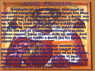 Η εκκλησία του Αγίου Νικολάου είναι μικρή μεΗ εκκλησία του Αγίου Νικολάου είναι μικρή με
σκεπή από κεραμίδια. Έχει μεγάλο αυλόγυρο. Ένα έθιμοσκεπή από κεραμίδια. Έχει μεγάλο αυλόγυρο. Ένα έθιμο
που συνδέεται με την εκκλησία αυτή είναι η φωτιά πουπου συνδέεται με την εκκλησία αυτή είναι η φωτιά που
ανάβουμε στις 5 Δεκεμβρίου, την παραμονή της γιορτήςανάβουμε στις 5 Δεκεμβρίου, την παραμονή της γιορτής
του Αγίου. Τα μικρά παιδιά μαζεύουν ή κλέβουν λίγεςτου Αγίου. Τα μικρά παιδιά μαζεύουν ή κλέβουν λίγες
μέρες πριν τις «γουμαριές», που είναι πολλά κλαδιάμέρες πριν τις «γουμαριές», που είναι πολλά κλαδιά
δεμένα όλα μαζί με σύρμα. Και αντίστοιχα οι μεγάλοιδεμένα όλα μαζί με σύρμα. Και αντίστοιχα οι μεγάλοι
κόβουν κορμούς ξερών πεύκων, ελιάς και σκίνων. Αυτόκόβουν κορμούς ξερών πεύκων, ελιάς και σκίνων. Αυτό
γίνεται με σκοπό να ανάβει η φωτιά όλη την ήμερα τηςγίνεται με σκοπό να ανάβει η φωτιά όλη την ήμερα της
γιορτής του Άγιου Νικόλα.γιορτής του Άγιου Νικόλα.
Ένα θαύμα του Άγιου που έχω ακούσει είναι τοΈνα θαύμα του Άγιου που έχω ακούσει είναι το
ακόλουθο: « η εκκλησία είχε κάποιες ρωγμές και οιακόλουθο: « η εκκλησία είχε κάποιες ρωγμές και οι
χωριανοί φώναξαν έναν σοβατζή ώστε να τις διορθώσει.χωριανοί φώναξαν έναν σοβατζή ώστε να τις διορθώσει.
Ενώ εκείνος προσπαθούσε να διορθώσει τις ρωγμέςΕνώ εκείνος προσπαθούσε να διορθώσει τις ρωγμές
ένιωθε ένα χέρι να σπρώχνει το δικό του και να μην τονένιωθε ένα χέρι να σπρώχνει το δικό του και να μην τον
αφήνει να κάνει τη δουλειά του και έτσι το άφησαν,αφήνει να κάνει τη δουλειά του και έτσι το άφησαν,
επειδή υπέθεσαν ότι ήταν ο Άγιος Νικόλας».επειδή υπέθεσαν ότι ήταν ο Άγιος Νικόλας».
ΑΓΙΟΣ ΝΙΚΟΛΑΟΣ
 