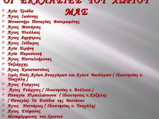  Αγία ΤριάδαΑγία Τριάδα
 Άγιος ΙωάννηςΆγιος Ιωάννης
 Μοναστήρι Παναγίας ΦανερωμένηςΜοναστήρι Παναγίας Φανερωμένης
 Άγιος ΜακάριοςΆγιος Μακάριος
 Άγιος ΝικόλαοςΆγιος Νικόλαος
 Άγιος ΔημήτριοςΆγιος Δημήτριος
 Άγιος ΙσίδωροςΆγιος Ισίδωρος
 Αγία ΕιρήνηΑγία Ειρήνη
 Αγία ΠαρασκευήΑγία Παρασκευή
 Άγιος ΠαντελεήμοναςΆγιος Παντελεήμονας
 ΤαξιάρχηςΤαξιάρχης
 Άγιος ΚωνσταντίνοςΆγιος Κωνσταντίνος
 Ιερός Ναός Αγίων Αναργύρων και Αγίων Θεοδώρων ( Ιδιοκτησίας κ.Ιερός Ναός Αγίων Αναργύρων και Αγίων Θεοδώρων ( Ιδιοκτησίας κ.
Τσαχάλη )Τσαχάλη )
 Άγιος ΓεώργιοςΆγιος Γεώργιος
 Άγιος Γεώργιος ( Ιδιοκτησίας κ. Βούλικα )Άγιος Γεώργιος ( Ιδιοκτησίας κ. Βούλικα )
 Παναγία Πιρπιλιώτισσα ( Ιδιοκτησίας κ.Κάζηλα)Παναγία Πιρπιλιώτισσα ( Ιδιοκτησίας κ.Κάζηλα)
 ( Παναγία) Τα Εισόδια της Θεοτόκου( Παναγία) Τα Εισόδια της Θεοτόκου
 Άγιος Νεκτάριος ( Ιδιοκτησίας κ. Τσαχάλη)Άγιος Νεκτάριος ( Ιδιοκτησίας κ. Τσαχάλη)
 Άγιος ΣτέφανοςΆγιος Στέφανος
 Μεταμόρφωσις του ΧριστούΜεταμόρφωσις του Χριστού
ΟΙ ΕΚΚΛΗΣΙΕΣ ΤΟΥ ΧΩΡΙΟΥΟΙ ΕΚΚΛΗΣΙΕΣ ΤΟΥ ΧΩΡΙΟΥ
ΜΑΣΜΑΣ
 
