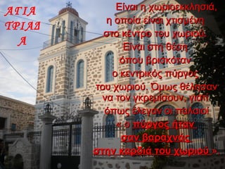 ΑΓΙΑ
ΤΡΙΑΔ
Α
Είναι η χωριοεκκλησιά,Είναι η χωριοεκκλησιά,
η οποία είναι χτισμένηη οποία είναι χτισμένη
στο κέντρο του χωριού.στο κέντρο του χωριού.
Είναι στη θέσηΕίναι στη θέση
όπου βρισκότανόπου βρισκόταν
ο κεντρικός πύργοςο κεντρικός πύργος
του χωριού. Όμως θέλησαντου χωριού. Όμως θέλησαν
να τον γκρεμίσουν, γιατίνα τον γκρεμίσουν, γιατί
όπως έλεγαν οι παλαιοίόπως έλεγαν οι παλαιοί
« ο« ο πύργος ήτανπύργος ήταν
σαν βαραχνάςσαν βαραχνάς
στην καρδιάστην καρδιά του χωριούτου χωριού ».».
 