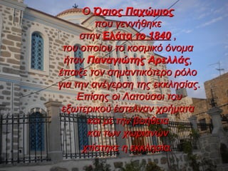 ΟΟ Όσιος ΠαχώμιοςΌσιος Παχώμιος
που γεννήθηκεπου γεννήθηκε
στηνστην ΕλάταΕλάτα το 1840το 1840 ,,
του οποίου το κοσμικό όνοματου οποίου το κοσμικό όνομα
ήτανήταν Παναγιώτης ΑρελλάςΠαναγιώτης Αρελλάς,,
έπαιξε τον σημαντικότερο ρόλοέπαιξε τον σημαντικότερο ρόλο
για την ανέγερση της εκκλησίας.για την ανέγερση της εκκλησίας.
Επίσης οι Λατούσοι τουΕπίσης οι Λατούσοι του
εξωτερικού έστελναν χρήματαεξωτερικού έστελναν χρήματα
και με την βοήθειακαι με την βοήθεια
και των χωριανώνκαι των χωριανών
χτίστηκε η εκκλησία.χτίστηκε η εκκλησία.
 