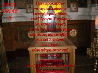 Πριν προλάβουνΠριν προλάβουν
να την τελειώσουννα την τελειώσουν
κατηγόρησαν άδικακατηγόρησαν άδικα
τον Γέροντα Παχώμιοτον Γέροντα Παχώμιο
ότι έπαιρνε λεφτάότι έπαιρνε λεφτά
για να κτίζει μοναστήριαγια να κτίζει μοναστήρια
και αυτός παραιτήθηκεκαι αυτός παραιτήθηκε
και επί 8 χρόνιακαι επί 8 χρόνια
δεν μπήκεδεν μπήκε
ούτε πέτρα στον ναόούτε πέτρα στον ναό
και γι’ αυτόκαι γι’ αυτό
μετανοημένοιμετανοημένοι
του ζήτησαν να επιστρέψειτου ζήτησαν να επιστρέψει
και αυτό έγινε.και αυτό έγινε.
ΑΓΙΑ
ΤΡΙΑΔ
Α
 