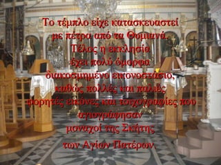 Το τέμπλο είχε κατασκευαστείΤο τέμπλο είχε κατασκευαστεί
με πέτρα από τα Θυμιανά.με πέτρα από τα Θυμιανά.
Τέλος η εκκλησίαΤέλος η εκκλησία
έχει πολύ όμορφαέχει πολύ όμορφα
διακοσμημένο εικονοστάσιο,διακοσμημένο εικονοστάσιο,
καθώς πολλές και παλιέςκαθώς πολλές και παλιές
φορητές εικόνες και τοιχογραφίες πουφορητές εικόνες και τοιχογραφίες που
αγιογράφησαναγιογράφησαν
μοναχοί της Σκήτηςμοναχοί της Σκήτης
των Αγίων Πατέρων.των Αγίων Πατέρων.
 