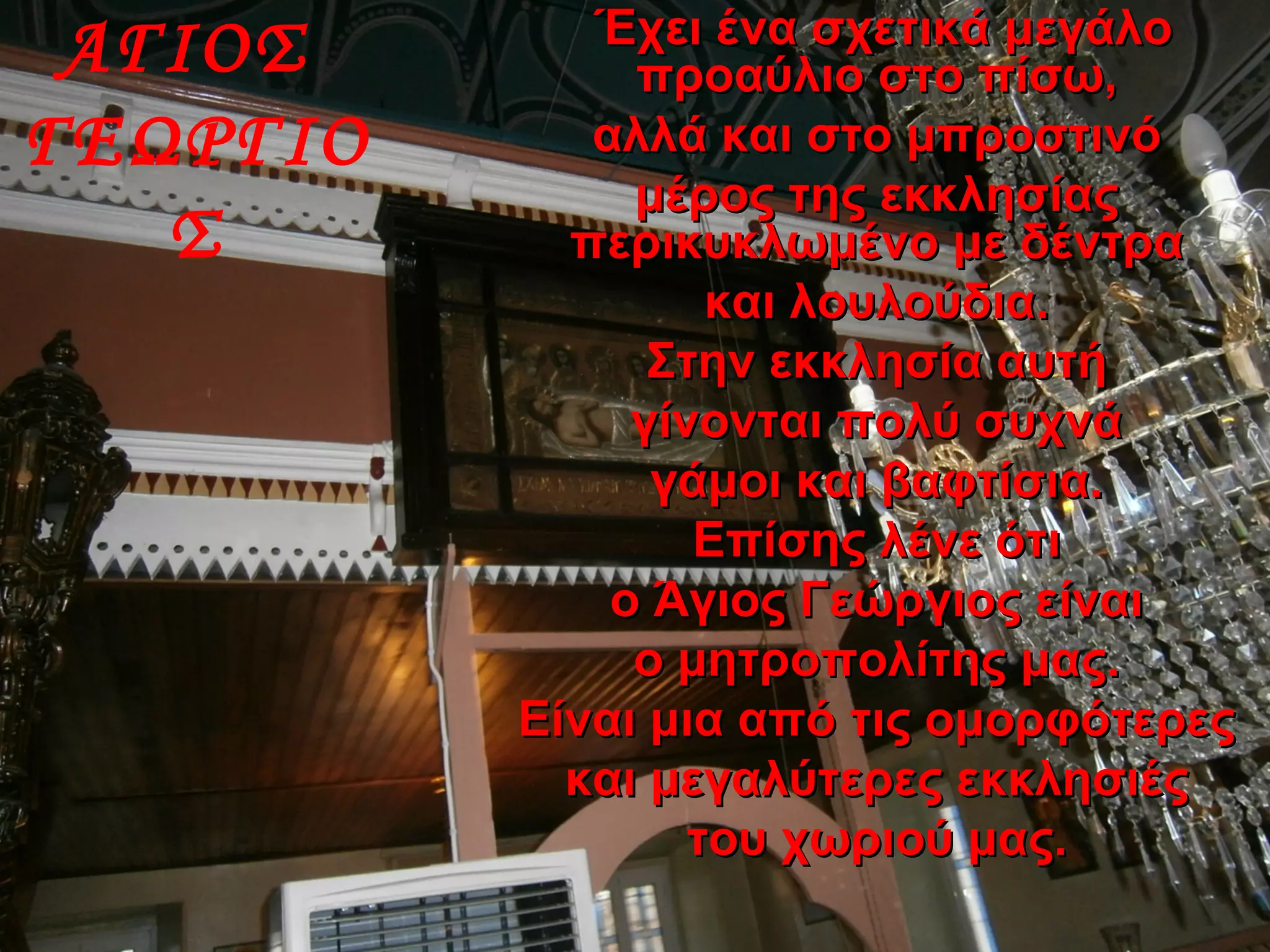 ΑΓΙΟΣ
ΓΕΩΡΓΙΟ
Σ
Έχει ένα σχετικά μεγάλοΈχει ένα σχετικά μεγάλο
προαύλιο στο πίσω,προαύλιο στο πίσω,
αλλά και στο μπροστινόαλλά και στο μπροστινό
μέρος της εκκλησίαςμέρος της εκκλησίας
περικυκλωμένο με δέντραπερικυκλωμένο με δέντρα
και λουλούδια.και λουλούδια.
Στην εκκλησία αυτήΣτην εκκλησία αυτή
γίνονται πολύ συχνάγίνονται πολύ συχνά
γάμοι και βαφτίσια.γάμοι και βαφτίσια.
Επίσης λένε ότιΕπίσης λένε ότι
ο Άγιος Γεώργιος είναιο Άγιος Γεώργιος είναι
ο μητροπολίτης μας.ο μητροπολίτης μας.
Είναι μια από τις ομορφότερεςΕίναι μια από τις ομορφότερες
και μεγαλύτερες εκκλησιέςκαι μεγαλύτερες εκκλησιές
του χωριού μας.του χωριού μας.
 