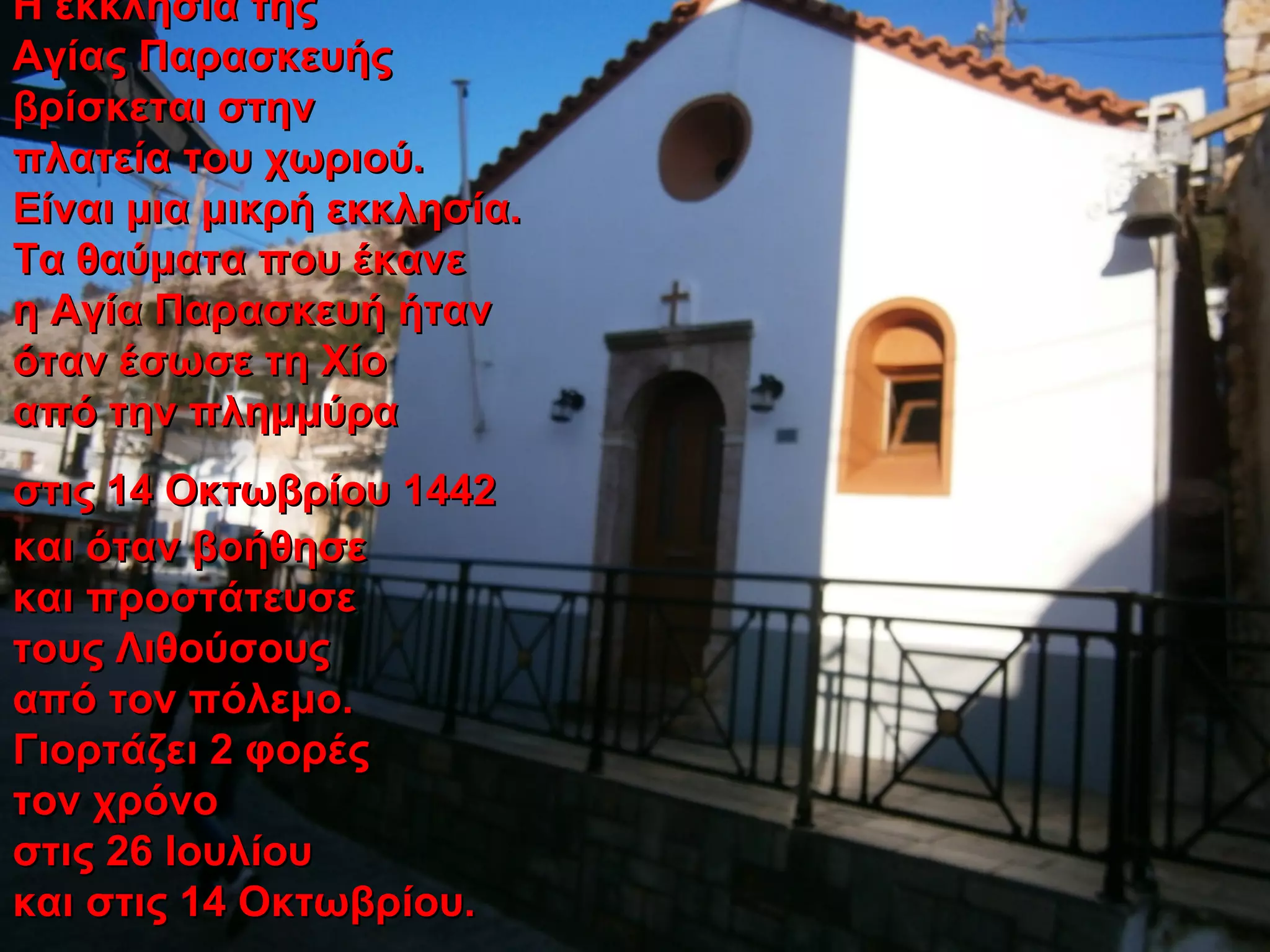 Η εκκλησία τηςΗ εκκλησία της
Αγίας ΠαρασκευήςΑγίας Παρασκευής
βρίσκεται στηνβρίσκεται στην
πλατεία του χωριού.πλατεία του χωριού.
Είναι μια μικρή εκκλησία.Είναι μια μικρή εκκλησία.
Τα θαύματα που έκανεΤα θαύματα που έκανε
η Αγία Παρασκευή ήτανη Αγία Παρασκευή ήταν
όταν έσωσε τη Χίοόταν έσωσε τη Χίο
από την πλημμύρααπό την πλημμύρα
στις 14 Οκτωβρίου 1442στις 14 Οκτωβρίου 1442
και όταν βοήθησεκαι όταν βοήθησε
και προστάτευσεκαι προστάτευσε
τους Λιθούσουςτους Λιθούσους
από τον πόλεμο.από τον πόλεμο.
Γιορτάζει 2 φορέςΓιορτάζει 2 φορές
τον χρόνοτον χρόνο
στις 26 Ιουλίουστις 26 Ιουλίου
και στις 14 Οκτωβρίου.και στις 14 Οκτωβρίου.
 