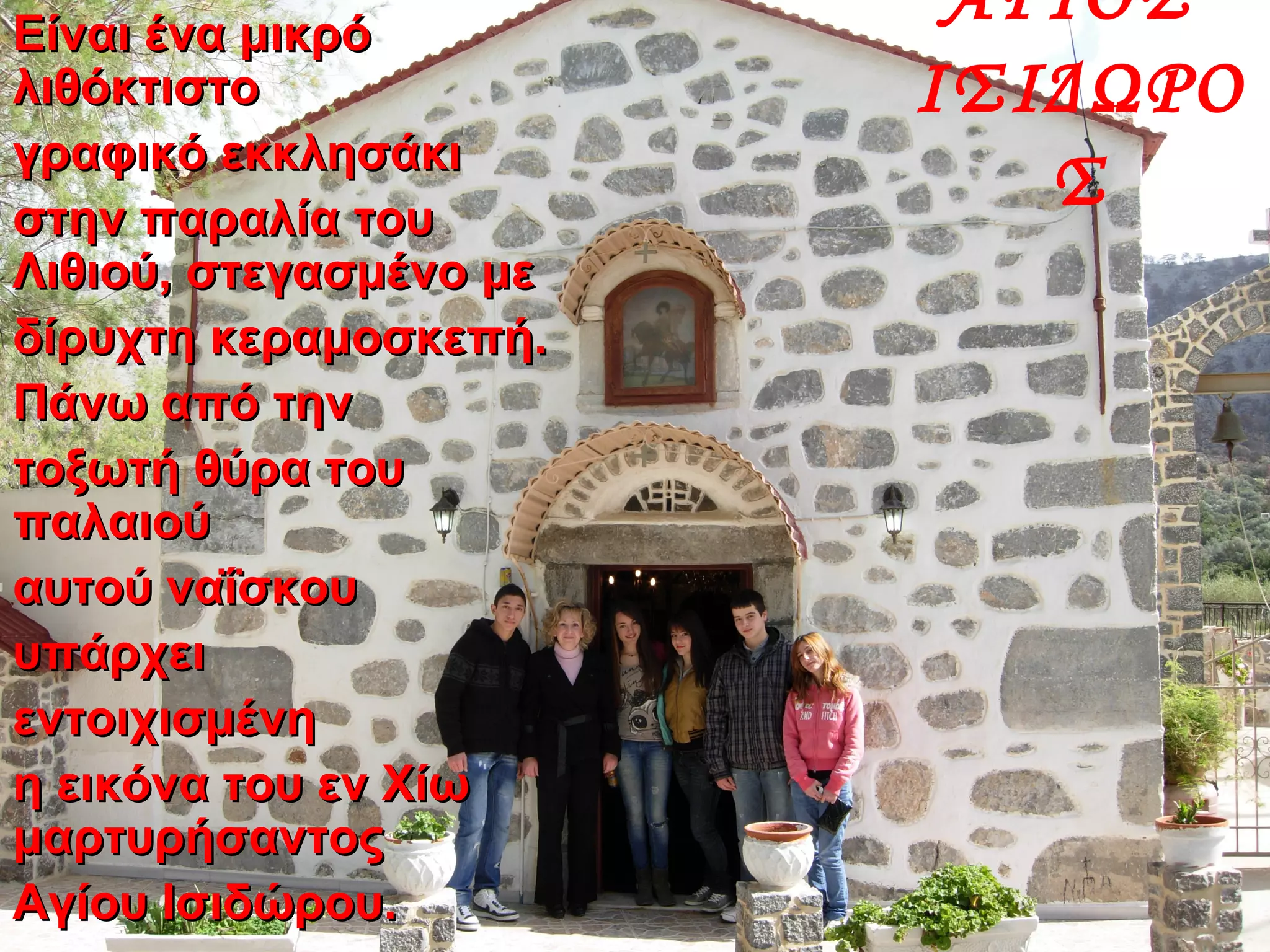 Είναι ένα μικρόΕίναι ένα μικρό
λιθόκτιστολιθόκτιστο
γραφικό εκκλησάκιγραφικό εκκλησάκι
στην παραλία τουστην παραλία του
Λιθιού, στεγασμένο μεΛιθιού, στεγασμένο με
δίρυχτη κεραμοσκεπή.δίρυχτη κεραμοσκεπή.
Πάνω από τηνΠάνω από την
τοξωτή θύρα τουτοξωτή θύρα του
παλαιούπαλαιού
αυτού ναΐσκουαυτού ναΐσκου
υπάρχειυπάρχει
εντοιχισμένηεντοιχισμένη
η εικόνα του εν Χίωη εικόνα του εν Χίω
μαρτυρήσαντοςμαρτυρήσαντος
Αγίου Ισιδώρου.Αγίου Ισιδώρου.
ΑΓΙΟΣ
ΙΣΙΔΩΡΟ
Σ
 