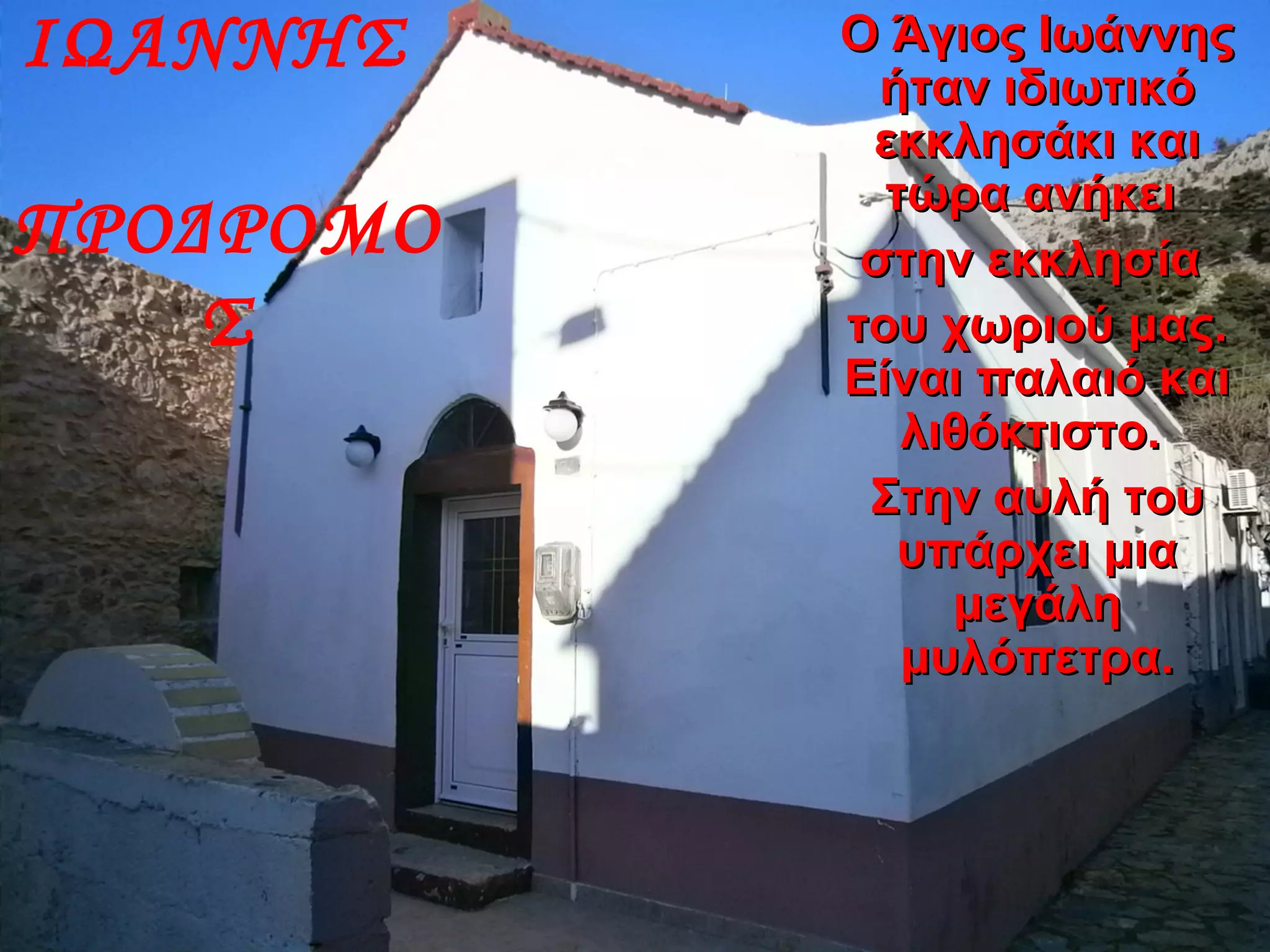 ΙΩΑΝΝΗΣ
ΠΡΟΔΡΟΜΟ
Σ
Ο Άγιος ΙωάννηςΟ Άγιος Ιωάννης
ήταν ιδιωτικόήταν ιδιωτικό
εκκλησάκι καιεκκλησάκι και
τώρα ανήκειτώρα ανήκει
στην εκκλησίαστην εκκλησία
του χωριού μας.του χωριού μας.
Είναι παλαιό καιΕίναι παλαιό και
λιθόκτιστο.λιθόκτιστο.
Στην αυλή τουΣτην αυλή του
υπάρχει μιαυπάρχει μια
μεγάλημεγάλη
μυλόπετρα.μυλόπετρα.
 