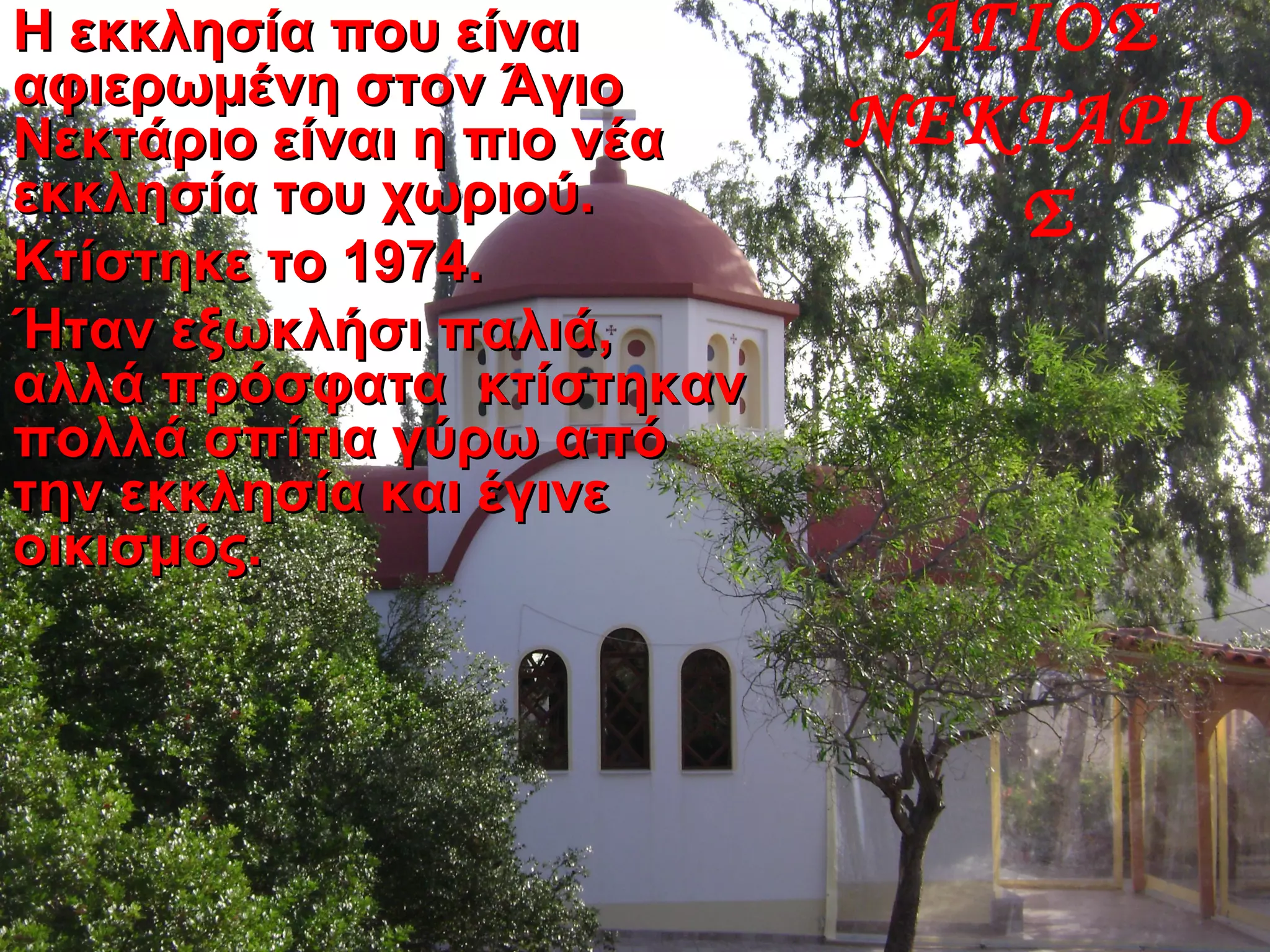 Η εκκλησία που είναιΗ εκκλησία που είναι
αφιερωμένη στον Άγιοαφιερωμένη στον Άγιο
Νεκτάριο είναι η πιο νέαΝεκτάριο είναι η πιο νέα
εκκλησία του χωριού.εκκλησία του χωριού.
Κτίστηκε το 1974.Κτίστηκε το 1974.
Ήταν εξωκλήσι παλιά,Ήταν εξωκλήσι παλιά,
αλλά πρόσφατα κτίστηκαναλλά πρόσφατα κτίστηκαν
πολλά σπίτια γύρω απόπολλά σπίτια γύρω από
την εκκλησία και έγινετην εκκλησία και έγινε
οικισμός.οικισμός.
ΑΓΙΟΣ
ΝΕΚΤΑΡΙΟ
Σ
 