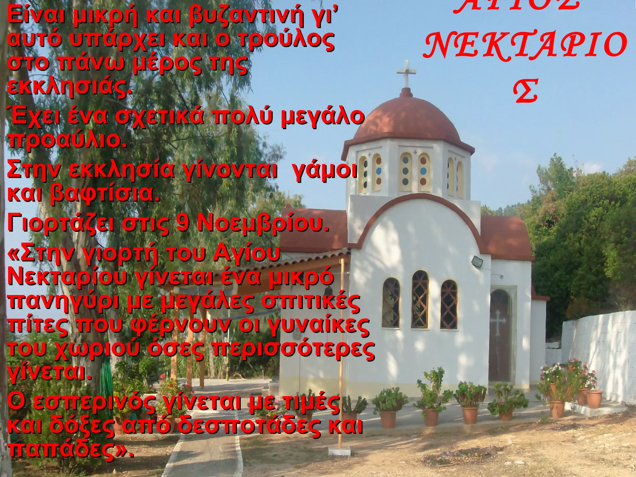 ΑΓΙΟΣ
ΝΕΚΤΑΡΙΟ
Σ
Είναι μικρή και βυζαντινή γι’Είναι μικρή και βυζαντινή γι’
αυτό υπάρχει και ο τρούλοςαυτό υπάρχει και ο τρούλος
στο πάνω μέρος τηςστο πάνω μέρος της
εκκλησιάς.εκκλησιάς.
Έχει ένα σχετικά πολύ μεγάλοΈχει ένα σχετικά πολύ μεγάλο
προαύλιο.προαύλιο.
Στην εκκλησία γίνονται γάμοιΣτην εκκλησία γίνονται γάμοι
και βαφτίσια.και βαφτίσια.
Γιορτάζει στις 9 Νοεμβρίου.Γιορτάζει στις 9 Νοεμβρίου.
«Στην γιορτή του Αγίου«Στην γιορτή του Αγίου
Νεκταρίου γίνεται ένα μικρόΝεκταρίου γίνεται ένα μικρό
πανηγύρι με μεγάλες σπιτικέςπανηγύρι με μεγάλες σπιτικές
πίτες που φέρνουν οι γυναίκεςπίτες που φέρνουν οι γυναίκες
του χωριού όσες περισσότερεςτου χωριού όσες περισσότερες
γίνεται.γίνεται.
Ο εσπερινός γίνεται με τιμέςΟ εσπερινός γίνεται με τιμές
και δόξες από δεσποτάδες καικαι δόξες από δεσποτάδες και
παπάδες».παπάδες».
 