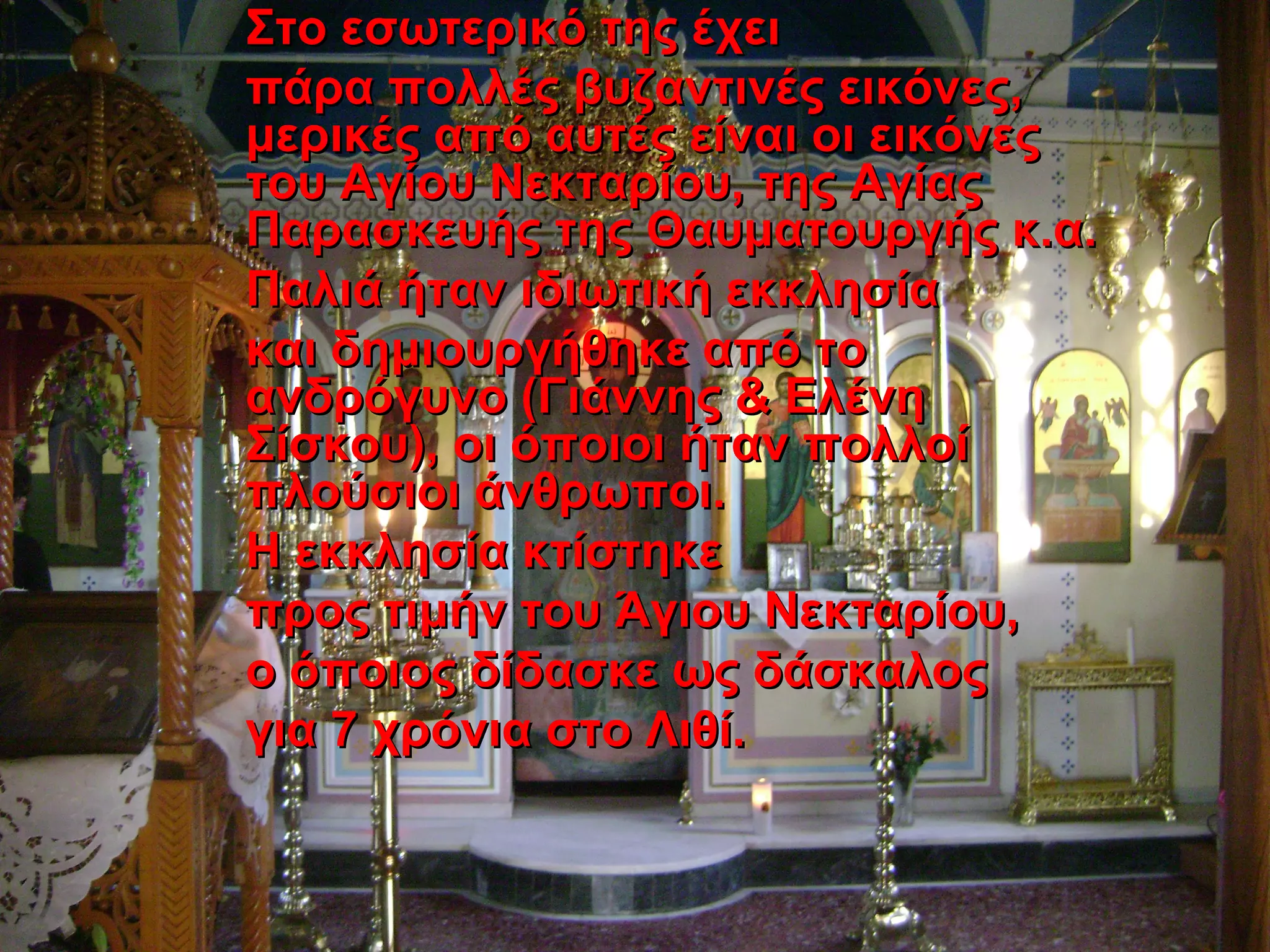 Στο εσωτερικό της έχειΣτο εσωτερικό της έχει
πάρα πολλές βυζαντινές εικόνες,πάρα πολλές βυζαντινές εικόνες,
μερικές από αυτές είναι οι εικόνεςμερικές από αυτές είναι οι εικόνες
του Αγίου Νεκταρίου, της Αγίαςτου Αγίου Νεκταρίου, της Αγίας
Παρασκευής της Θαυματουργής κ.α.Παρασκευής της Θαυματουργής κ.α.
Παλιά ήταν ιδιωτική εκκλησίαΠαλιά ήταν ιδιωτική εκκλησία
και δημιουργήθηκε από τοκαι δημιουργήθηκε από το
ανδρόγυνο (Γιάννης & Ελένηανδρόγυνο (Γιάννης & Ελένη
Σίσκου), οι όποιοι ήταν πολλοίΣίσκου), οι όποιοι ήταν πολλοί
πλούσιοι άνθρωποι.πλούσιοι άνθρωποι.
Η εκκλησία κτίστηκεΗ εκκλησία κτίστηκε
προς τιμήν του Άγιου Νεκταρίου,προς τιμήν του Άγιου Νεκταρίου,
ο όποιος δίδασκε ως δάσκαλοςο όποιος δίδασκε ως δάσκαλος
για 7 χρόνια στο Λιθί.για 7 χρόνια στο Λιθί.
 