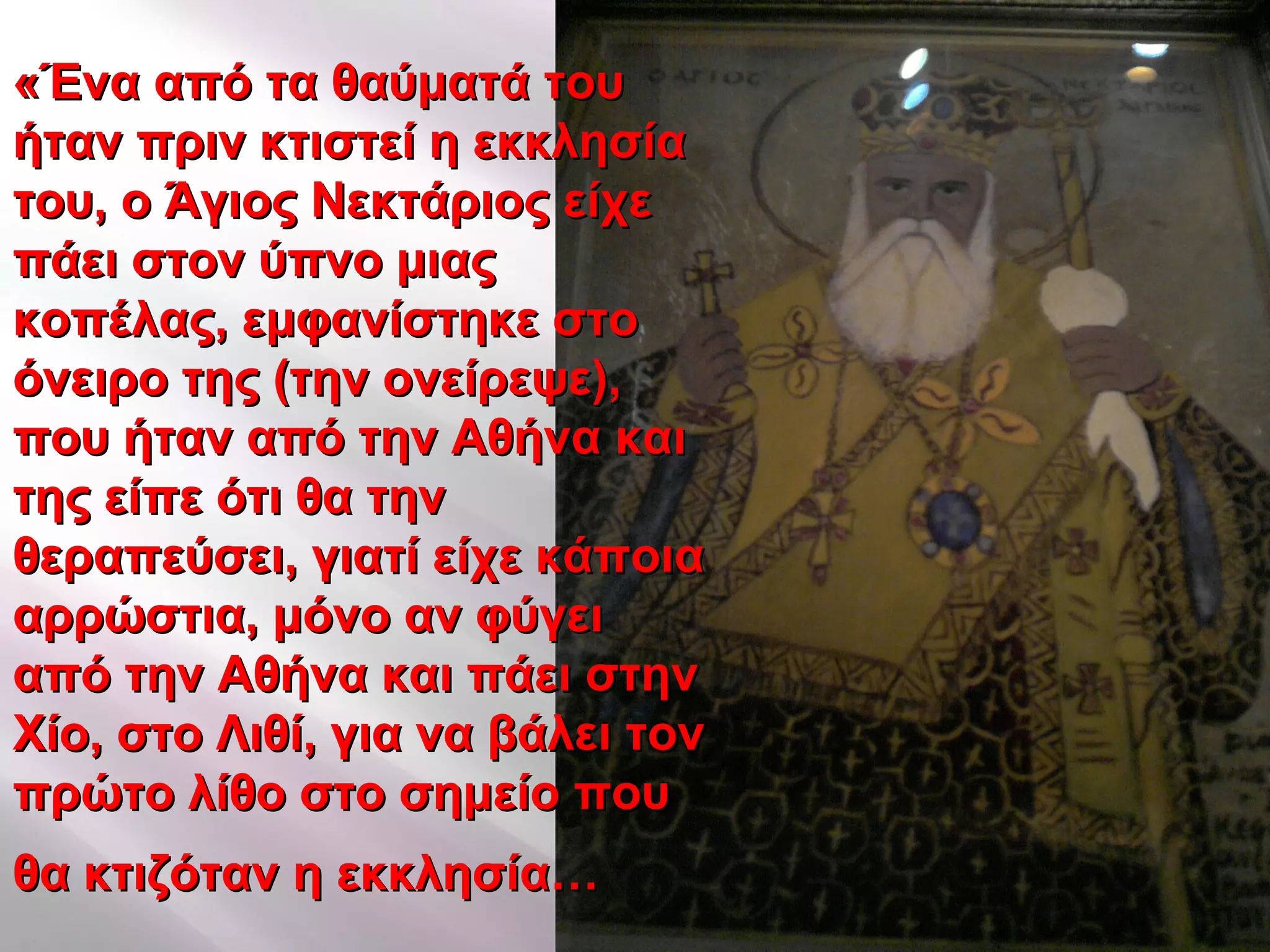 «Ένα από τα θαύματά του«Ένα από τα θαύματά του
ήταν πριν κτιστεί η εκκλησίαήταν πριν κτιστεί η εκκλησία
του, ο Άγιος Νεκτάριος είχετου, ο Άγιος Νεκτάριος είχε
πάει στον ύπνο μιαςπάει στον ύπνο μιας
κοπέλας, εμφανίστηκε στοκοπέλας, εμφανίστηκε στο
όνειρο της (την ονείρεψε),όνειρο της (την ονείρεψε),
που ήταν από την Αθήνα καιπου ήταν από την Αθήνα και
της είπε ότι θα τηντης είπε ότι θα την
θεραπεύσει, γιατί είχε κάποιαθεραπεύσει, γιατί είχε κάποια
αρρώστια, μόνο αν φύγειαρρώστια, μόνο αν φύγει
από την Αθήνα και πάει στηναπό την Αθήνα και πάει στην
Χίο, στο Λιθί, για να βάλει τονΧίο, στο Λιθί, για να βάλει τον
πρώτο λίθο στο σημείο πουπρώτο λίθο στο σημείο που
θα κτιζόταν η εκκλησία…θα κτιζόταν η εκκλησία…
 