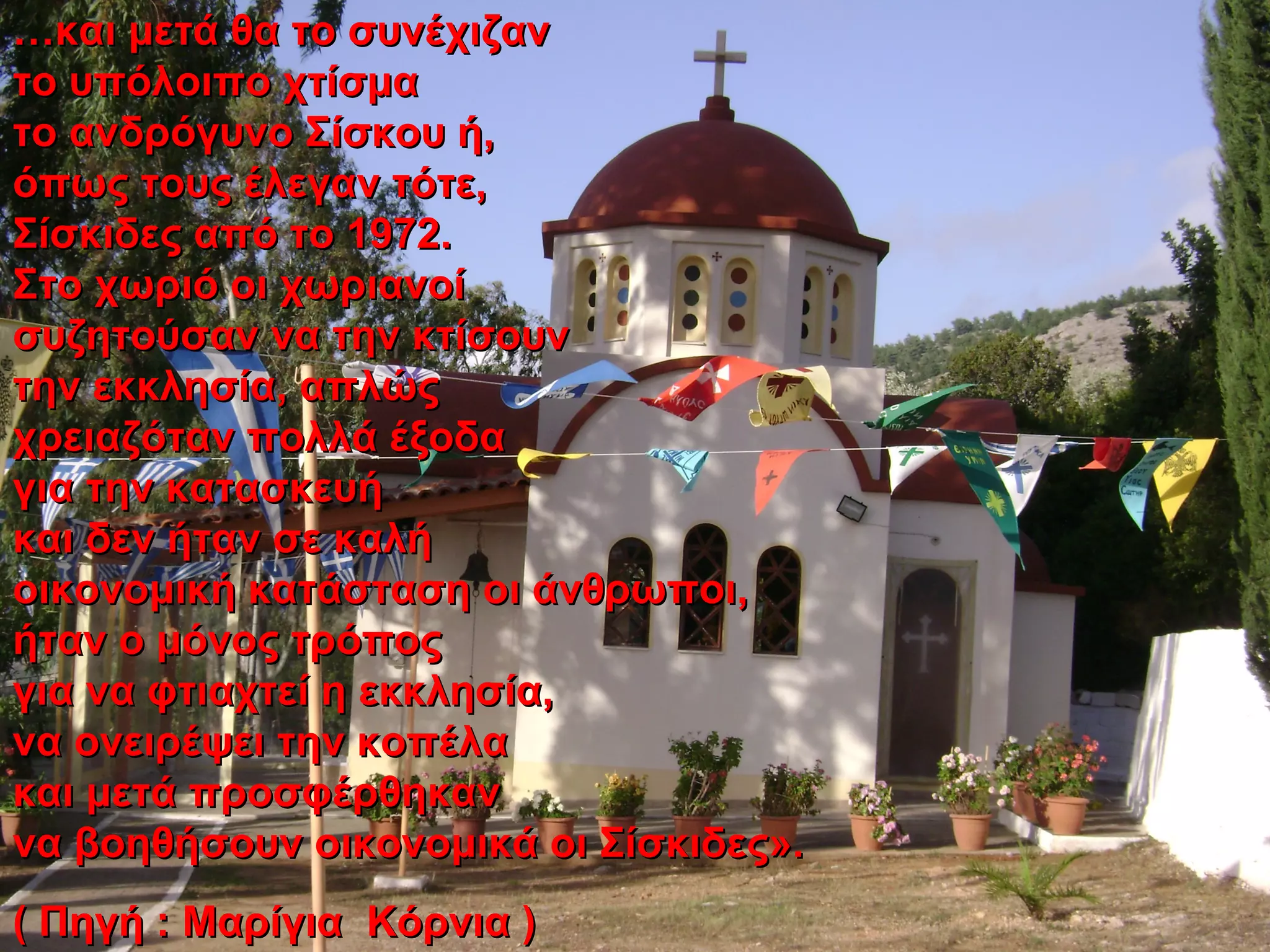 ……και μετά θα το συνέχιζανκαι μετά θα το συνέχιζαν
το υπόλοιπο χτίσματο υπόλοιπο χτίσμα
το ανδρόγυνο Σίσκου ή,το ανδρόγυνο Σίσκου ή,
όπως τους έλεγαν τότε,όπως τους έλεγαν τότε,
Σίσκιδες από το 1972.Σίσκιδες από το 1972.
Στο χωριό οι χωριανοίΣτο χωριό οι χωριανοί
συζητούσαν να την κτίσουνσυζητούσαν να την κτίσουν
την εκκλησία, απλώςτην εκκλησία, απλώς
χρειαζόταν πολλά έξοδαχρειαζόταν πολλά έξοδα
για την κατασκευήγια την κατασκευή
και δεν ήταν σε καλήκαι δεν ήταν σε καλή
οικονομική κατάσταση οι άνθρωποι,οικονομική κατάσταση οι άνθρωποι,
ήταν ο μόνος τρόποςήταν ο μόνος τρόπος
για να φτιαχτεί η εκκλησία,για να φτιαχτεί η εκκλησία,
να ονειρέψει την κοπέλανα ονειρέψει την κοπέλα
και μετά προσφέρθηκανκαι μετά προσφέρθηκαν
να βοηθήσουν οικονομικά οι Σίσκιδες».να βοηθήσουν οικονομικά οι Σίσκιδες».
( Πηγή : Μαρίγια Κόρνια )( Πηγή : Μαρίγια Κόρνια )
 