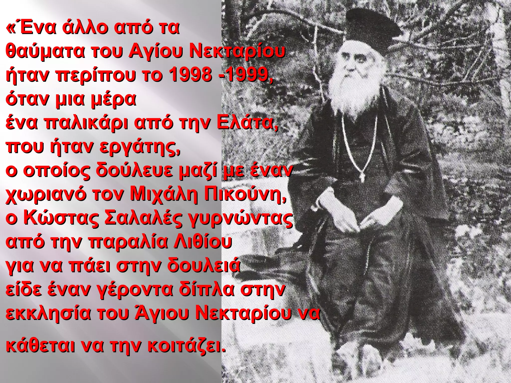 «Ένα άλλο από τα«Ένα άλλο από τα
θαύματα του Αγίου Νεκταρίουθαύματα του Αγίου Νεκταρίου
ήταν περίπου το 1998 -1999,ήταν περίπου το 1998 -1999,
όταν μια μέραόταν μια μέρα
ένα παλικάρι από την Ελάτα,ένα παλικάρι από την Ελάτα,
που ήταν εργάτης,που ήταν εργάτης,
ο οποίος δούλευε μαζί με ένανο οποίος δούλευε μαζί με έναν
χωριανό τον Μιχάλη Πικούνη,χωριανό τον Μιχάλη Πικούνη,
ο Κώστας Σαλαλές γυρνώνταςο Κώστας Σαλαλές γυρνώντας
από την παραλία Λιθίουαπό την παραλία Λιθίου
για να πάει στην δουλειάγια να πάει στην δουλειά
είδε έναν γέροντα δίπλα στηνείδε έναν γέροντα δίπλα στην
εκκλησία του Άγιου Νεκταρίου ναεκκλησία του Άγιου Νεκταρίου να
κάθεται να την κοιτάζει.κάθεται να την κοιτάζει.
 