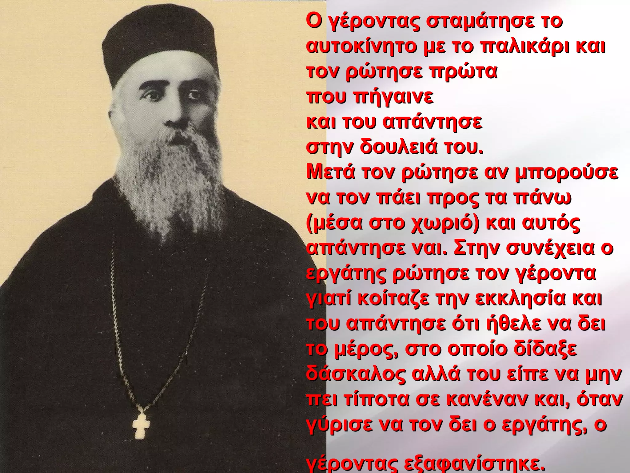 Ο γέροντας σταμάτησε τοΟ γέροντας σταμάτησε το
αυτοκίνητο με το παλικάρι καιαυτοκίνητο με το παλικάρι και
τον ρώτησε πρώτατον ρώτησε πρώτα
που πήγαινεπου πήγαινε
και του απάντησεκαι του απάντησε
στην δουλειά του.στην δουλειά του.
Μετά τον ρώτησε αν μπορούσεΜετά τον ρώτησε αν μπορούσε
να τον πάει προς τα πάνωνα τον πάει προς τα πάνω
(μέσα στο χωριό) και αυτός(μέσα στο χωριό) και αυτός
απάντησε ναι. Στην συνέχεια οαπάντησε ναι. Στην συνέχεια ο
εργάτης ρώτησε τον γέρονταεργάτης ρώτησε τον γέροντα
γιατί κοίταζε την εκκλησία καιγιατί κοίταζε την εκκλησία και
του απάντησε ότι ήθελε να δειτου απάντησε ότι ήθελε να δει
το μέρος, στο οποίο δίδαξετο μέρος, στο οποίο δίδαξε
δάσκαλος αλλά του είπε να μηνδάσκαλος αλλά του είπε να μην
πει τίποτα σε κανέναν και, ότανπει τίποτα σε κανέναν και, όταν
γύρισε να τον δει ο εργάτης, ογύρισε να τον δει ο εργάτης, ο
γέροντας εξαφανίστηκε.γέροντας εξαφανίστηκε.
 