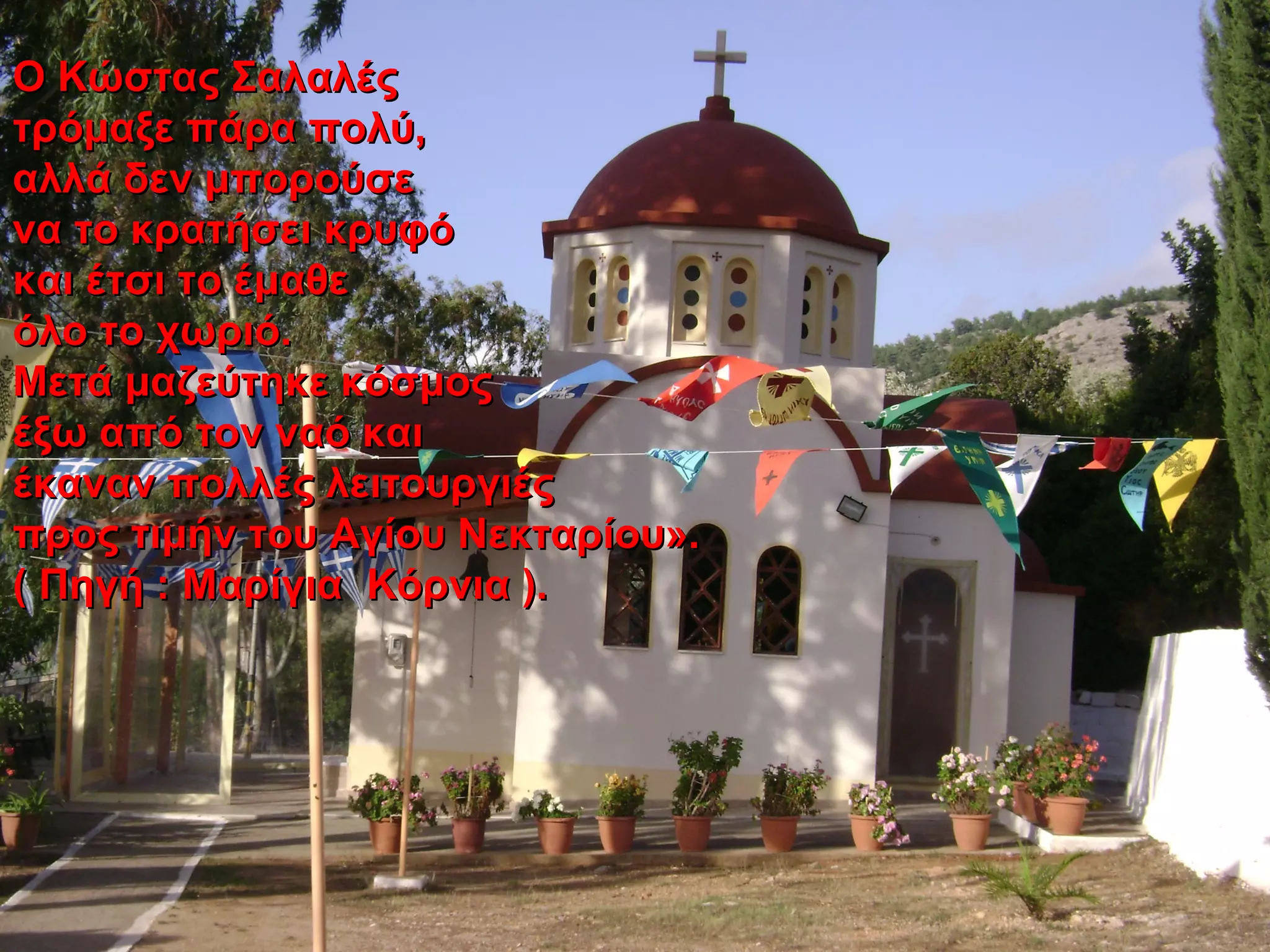 Ο Κώστας ΣαλαλέςΟ Κώστας Σαλαλές
τρόμαξε πάρα πολύ,τρόμαξε πάρα πολύ,
αλλά δεν μπορούσεαλλά δεν μπορούσε
να το κρατήσει κρυφόνα το κρατήσει κρυφό
και έτσι το έμαθεκαι έτσι το έμαθε
όλο το χωριό.όλο το χωριό.
Μετά μαζεύτηκε κόσμοςΜετά μαζεύτηκε κόσμος
έξω από τον ναό καιέξω από τον ναό και
έκαναν πολλές λειτουργιέςέκαναν πολλές λειτουργιές
προς τιμήν του Αγίου Νεκταρίου».προς τιμήν του Αγίου Νεκταρίου».
( Πηγή : Μαρίγια Κόρνια ).( Πηγή : Μαρίγια Κόρνια ).
 