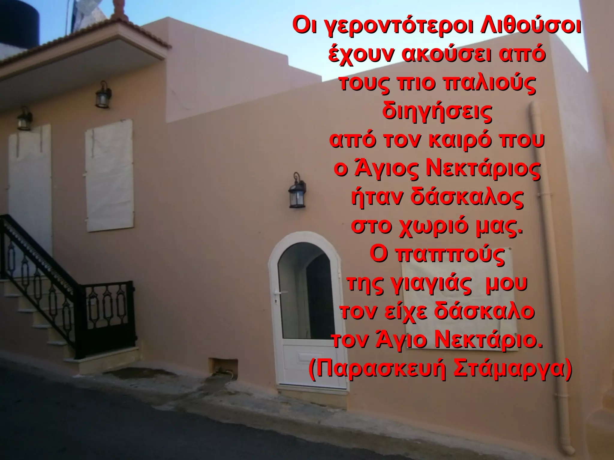 Οι γεροντότεροι ΛιθούσοιΟι γεροντότεροι Λιθούσοι
έχουν ακούσει απόέχουν ακούσει από
τους πιο παλιούςτους πιο παλιούς
διηγήσειςδιηγήσεις
από τον καιρό πουαπό τον καιρό που
ο Άγιος Νεκτάριοςο Άγιος Νεκτάριος
ήταν δάσκαλοςήταν δάσκαλος
στο χωριό μας.στο χωριό μας.
Ο παππούςΟ παππούς
της γιαγιάς μουτης γιαγιάς μου
τον είχε δάσκαλοτον είχε δάσκαλο
τον Άγιο Νεκτάριο.τον Άγιο Νεκτάριο.
(Παρασκευή Στάμαργα)(Παρασκευή Στάμαργα)
 