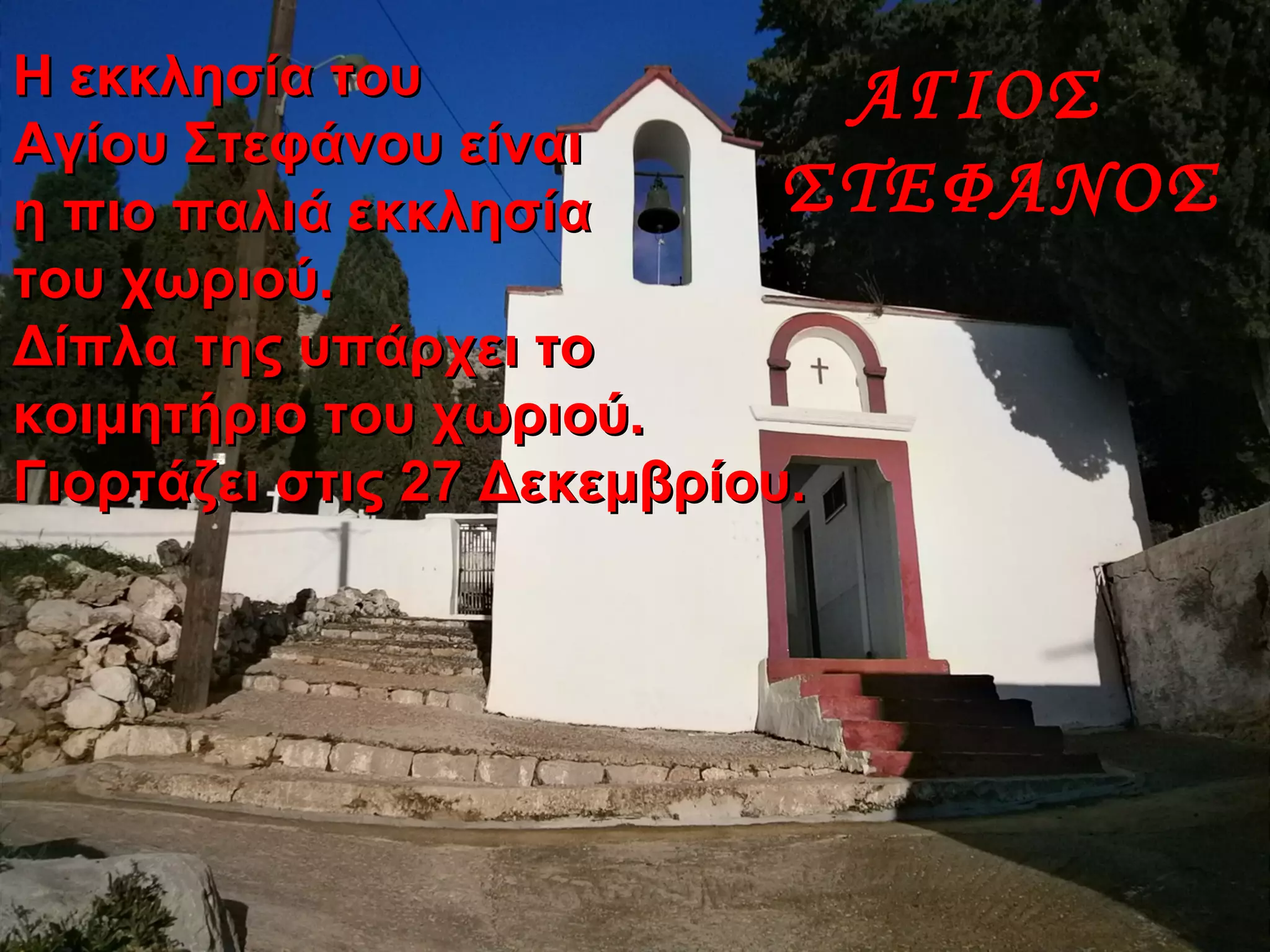 ΑΓΙΟΣ
ΣΤΕΦΑΝΟΣ
Η εκκλησία τουΗ εκκλησία του
Αγίου Στεφάνου είναιΑγίου Στεφάνου είναι
η πιο παλιά εκκλησίαη πιο παλιά εκκλησία
του χωριού.του χωριού.
Δίπλα της υπάρχει τοΔίπλα της υπάρχει το
κοιμητήριο του χωριού.κοιμητήριο του χωριού.
Γιορτάζει στις 27 Δεκεμβρίου.Γιορτάζει στις 27 Δεκεμβρίου.
 