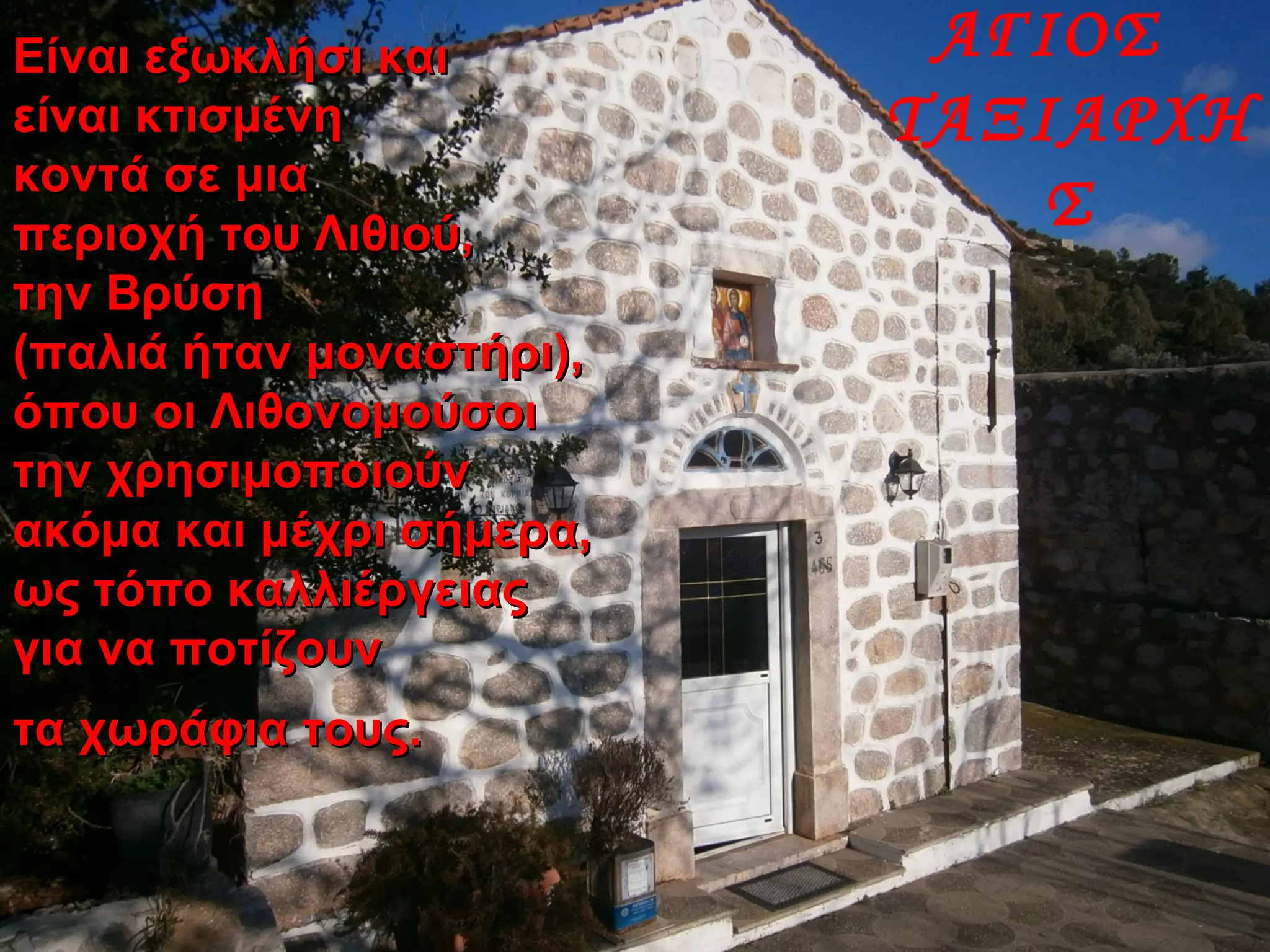 ΑΓΙΟΣ
ΤΑΞΙΑΡΧΗ
Σ
Είναι εξωκλήσι καιΕίναι εξωκλήσι και
είναι κτισμένηείναι κτισμένη
κοντά σε μιακοντά σε μια
περιοχή του Λιθιού,περιοχή του Λιθιού,
την Βρύσητην Βρύση
(παλιά ήταν μοναστήρι),(παλιά ήταν μοναστήρι),
όπου οι Λιθονομούσοιόπου οι Λιθονομούσοι
την χρησιμοποιούντην χρησιμοποιούν
ακόμα και μέχρι σήμερα,ακόμα και μέχρι σήμερα,
ως τόπο καλλιέργειαςως τόπο καλλιέργειας
για να ποτίζουνγια να ποτίζουν
τα χωράφια τους.τα χωράφια τους.
 