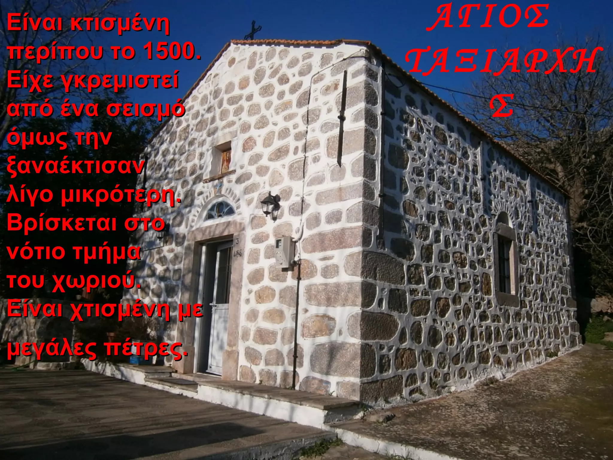 ΑΓΙΟΣ
ΤΑΞΙΑΡΧΗ
Σ
Είναι κτισμένηΕίναι κτισμένη
περίπου το 1500.περίπου το 1500.
Είχε γκρεμιστείΕίχε γκρεμιστεί
από ένα σεισμόαπό ένα σεισμό
όμως τηνόμως την
ξαναέκτισανξαναέκτισαν
λίγο μικρότερη.λίγο μικρότερη.
Βρίσκεται στοΒρίσκεται στο
νότιο τμήμανότιο τμήμα
του χωριού.του χωριού.
Είναι χτισμένη μεΕίναι χτισμένη με
μεγάλες πέτρες.μεγάλες πέτρες.
 