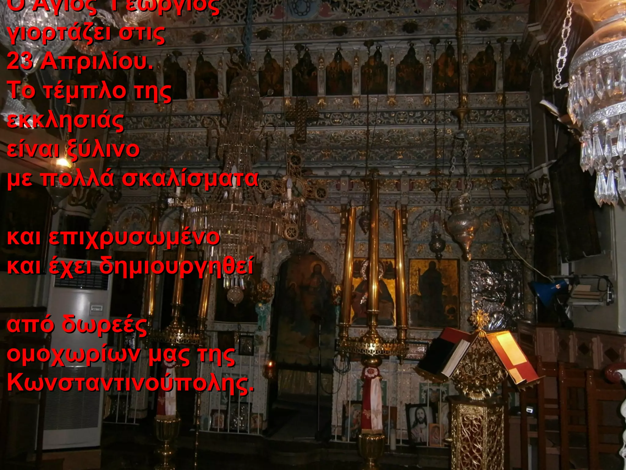 Ο Άγιος ΓεώργιοςΟ Άγιος Γεώργιος
γιορτάζει στιςγιορτάζει στις
23 Απριλίου.23 Απριλίου.
Το τέμπλο τηςΤο τέμπλο της
εκκλησιάςεκκλησιάς
είναι ξύλινοείναι ξύλινο
με πολλά σκαλίσματαμε πολλά σκαλίσματα
και επιχρυσωμένοκαι επιχρυσωμένο
και έχει δημιουργηθείκαι έχει δημιουργηθεί
από δωρεέςαπό δωρεές
ομοχωρίων μας τηςομοχωρίων μας της
Κωνσταντινούπολης.Κωνσταντινούπολης.
 