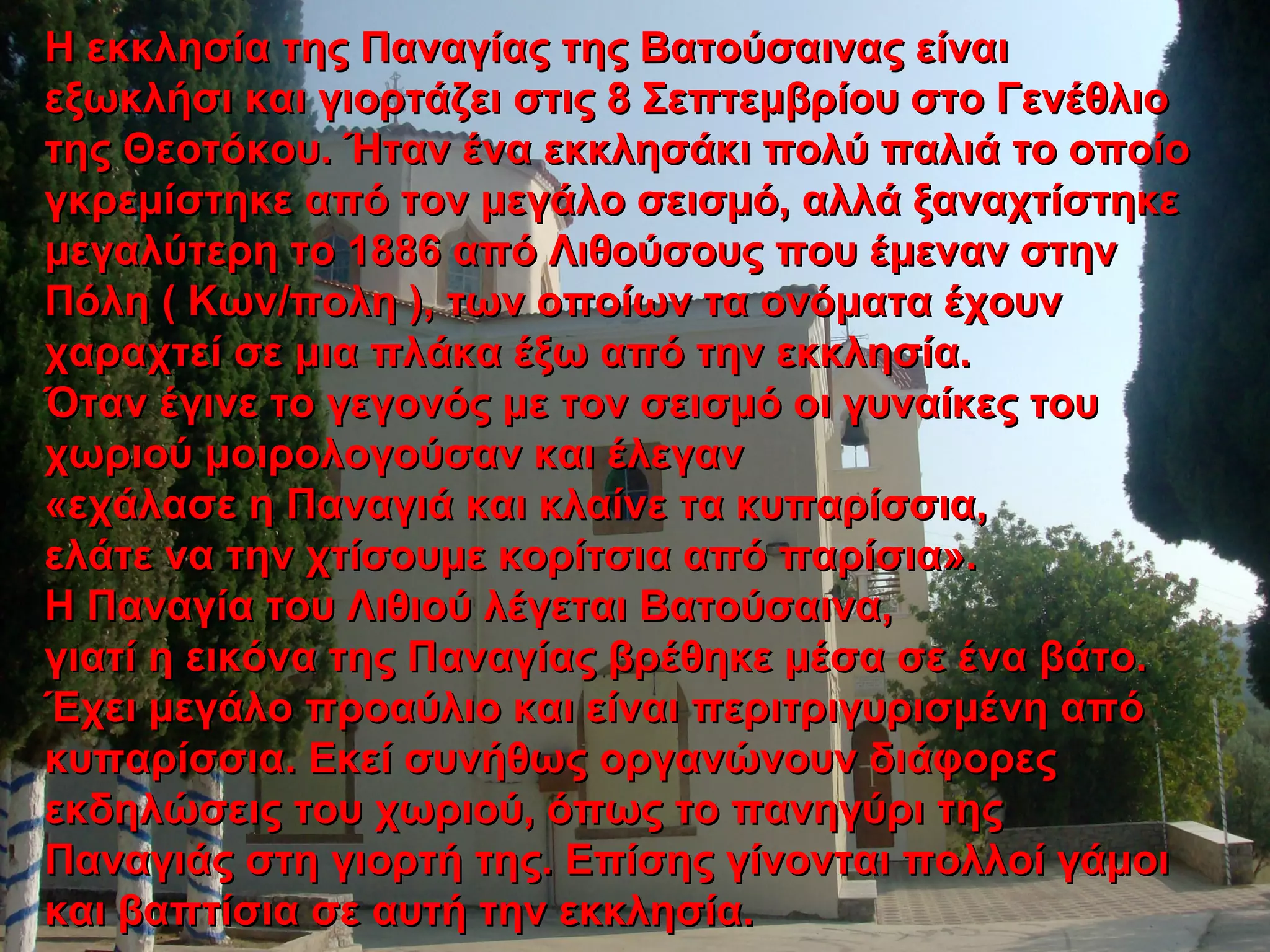 Η εκκλησία της Παναγίας της Βατούσαινας είναιΗ εκκλησία της Παναγίας της Βατούσαινας είναι
εξωκλήσι και γιορτάζει στις 8 Σεπτεμβρίου στο Γενέθλιοεξωκλήσι και γιορτάζει στις 8 Σεπτεμβρίου στο Γενέθλιο
της Θεοτόκου. Ήταν ένα εκκλησάκι πολύ παλιά το οποίοτης Θεοτόκου. Ήταν ένα εκκλησάκι πολύ παλιά το οποίο
γκρεμίστηκε από τον μεγάλο σεισμό, αλλά ξαναχτίστηκεγκρεμίστηκε από τον μεγάλο σεισμό, αλλά ξαναχτίστηκε
μεγαλύτερη το 1886 από Λιθούσους που έμεναν στηνμεγαλύτερη το 1886 από Λιθούσους που έμεναν στην
Πόλη ( Κων/πολη ), των οποίων τα ονόματα έχουνΠόλη ( Κων/πολη ), των οποίων τα ονόματα έχουν
χαραχτεί σε μια πλάκα έξω από την εκκλησία.χαραχτεί σε μια πλάκα έξω από την εκκλησία.
Όταν έγινε το γεγονός με τον σεισμό οι γυναίκες τουΌταν έγινε το γεγονός με τον σεισμό οι γυναίκες του
χωριού μοιρολογούσαν και έλεγανχωριού μοιρολογούσαν και έλεγαν
«εχάλασε η Παναγιά και κλαίνε τα κυπαρίσσια,«εχάλασε η Παναγιά και κλαίνε τα κυπαρίσσια,
ελάτε να την χτίσουμε κορίτσια από παρίσια».ελάτε να την χτίσουμε κορίτσια από παρίσια».
Η Παναγία του Λιθιού λέγεται Βατούσαινα,Η Παναγία του Λιθιού λέγεται Βατούσαινα,
γιατί η εικόνα της Παναγίας βρέθηκε μέσα σε ένα βάτο.γιατί η εικόνα της Παναγίας βρέθηκε μέσα σε ένα βάτο.
Έχει μεγάλο προαύλιο και είναι περιτριγυρισμένη απόΈχει μεγάλο προαύλιο και είναι περιτριγυρισμένη από
κυπαρίσσια. Εκεί συνήθως οργανώνουν διάφορεςκυπαρίσσια. Εκεί συνήθως οργανώνουν διάφορες
εκδηλώσεις του χωριού, όπως το πανηγύρι τηςεκδηλώσεις του χωριού, όπως το πανηγύρι της
Παναγιάς στη γιορτή της. Επίσης γίνονται πολλοί γάμοιΠαναγιάς στη γιορτή της. Επίσης γίνονται πολλοί γάμοι
και βαπτίσια σε αυτή την εκκλησία.και βαπτίσια σε αυτή την εκκλησία.
 