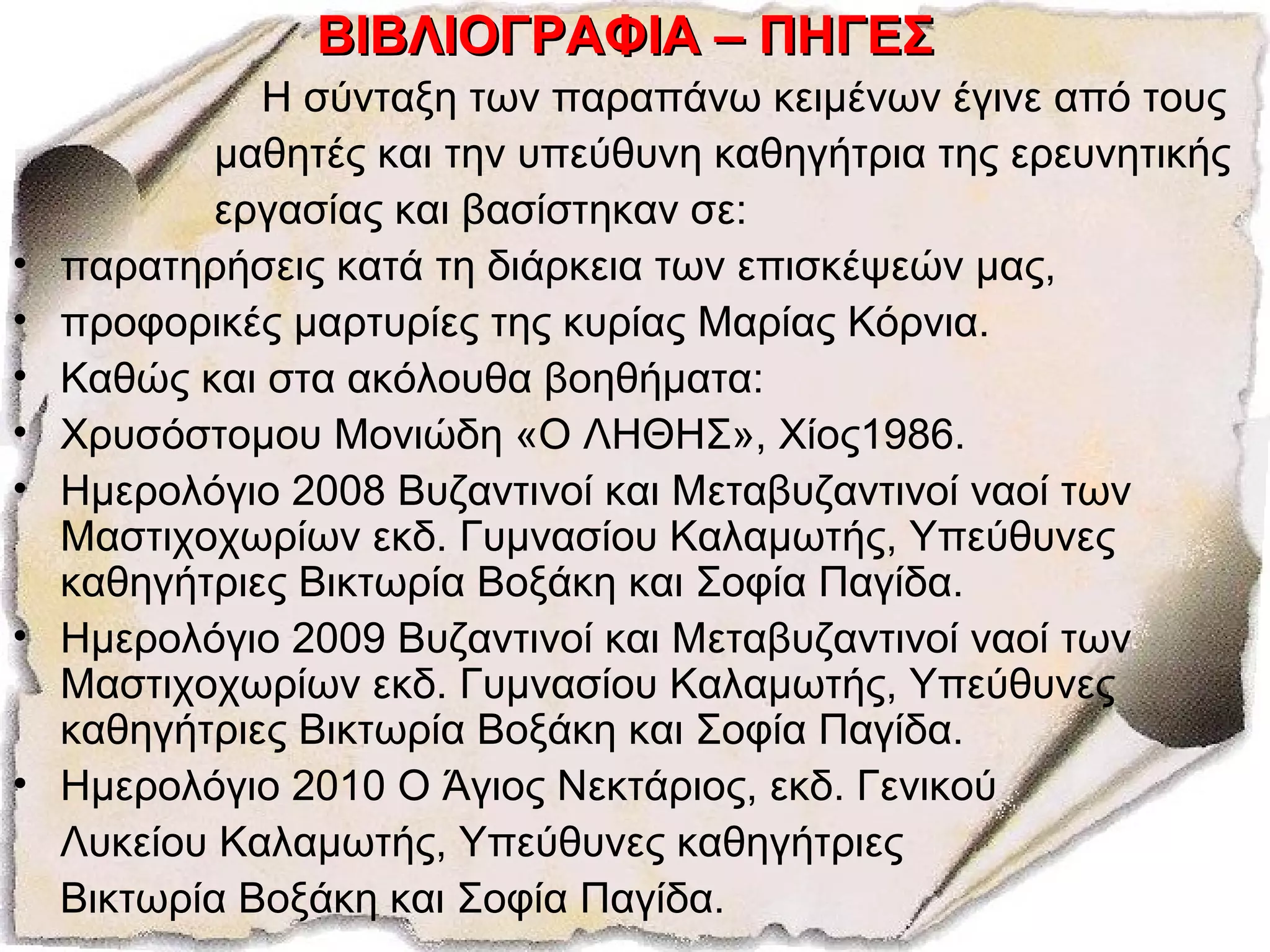 ΒΙΒΛΙΟΓΡΑΦΙΑ – ΠΗΓΕΣΒΙΒΛΙΟΓΡΑΦΙΑ – ΠΗΓΕΣ
Η σύνταξη των παραπάνω κειμένων έγινε από τους
μαθητές και την υπεύθυνη καθηγήτρια της ερευνητικής
εργασίας και βασίστηκαν σε:
• παρατηρήσεις κατά τη διάρκεια των επισκέψεών μας,
• προφορικές μαρτυρίες της κυρίας Μαρίας Κόρνια.
• Καθώς και στα ακόλουθα βοηθήματα:
• Χρυσόστομου Μονιώδη «Ο ΛΗΘΗΣ», Χίος1986.
• Ημερολόγιο 2008 Βυζαντινοί και Μεταβυζαντινοί ναοί των
Μαστιχοχωρίων εκδ. Γυμνασίου Καλαμωτής, Υπεύθυνες
καθηγήτριες Βικτωρία Βοξάκη και Σοφία Παγίδα.
• Ημερολόγιο 2009 Βυζαντινοί και Μεταβυζαντινοί ναοί των
Μαστιχοχωρίων εκδ. Γυμνασίου Καλαμωτής, Υπεύθυνες
καθηγήτριες Βικτωρία Βοξάκη και Σοφία Παγίδα.
• Ημερολόγιο 2010 Ο Άγιος Νεκτάριος, εκδ. Γενικού
Λυκείου Καλαμωτής, Υπεύθυνες καθηγήτριες
Βικτωρία Βοξάκη και Σοφία Παγίδα.
 