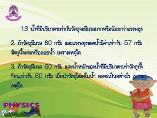 1.3 น้้าที่มีปริมาตรเท่ากับวัตถุจะมีมวลมากหรือน้อยกว่าแรงพยุง
2. ถ้าวัตถุมีมวล 80 กรัม และแรงพยุงของน้้ามีค่าเท่ากับ 57 กรัม
วัตถุนี้จะจมหรือลอยน้้า เพราะเหตุใด
3. ถ้าวัตถุมีมวล 60 กรัม และน้้าหนักของน้้าที่มีปริมาตรเท่าวัตถุทั้ง
ก้อนเท่ากับ 60 กรัม เมื่อน้าวัตถุใส่ลงในน้้า ผลจะเป็นอย่างไร เพราะ
เหตุใด
24
 