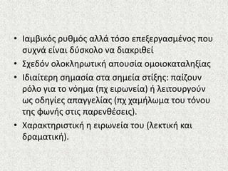 • Ιαμβικόσ ρυκμόσ αλλά τόςο επεξεργαςμζνοσ που
ςυχνά είναι δφςκολο να διακρικεί
• Σχεδόν ολοκλθρωτικι απουςία ομοιοκαταλθξίασ
• Ιδιαίτερθ ςθμαςία ςτα ςθμεία ςτίξθσ: παίηουν
ρόλο για το νόθμα (πχ ειρωνεία) ι λειτουργοφν
ωσ οδθγίεσ απαγγελίασ (πχ χαμιλωμα του τόνου
τθσ φωνισ ςτισ παρενκζςεισ).
• Χαρακτθριςτικι θ ειρωνεία του (λεκτικι και
δραματικι).
 
