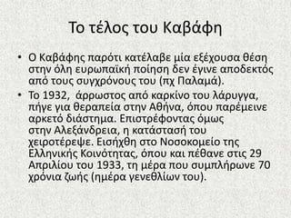Το τζλοσ του Καβάφθ
• Ο Καβάφθσ παρότι κατζλαβε μία εξζχουςα κζςθ
ςτθν όλθ ευρωπαϊκι ποίθςθ δεν ζγινε αποδεκτόσ
από τουσ ςυγχρόνουσ του (πχ Παλαμά).
• Το 1932, άρρωςτοσ από καρκίνο του λάρυγγα,
πιγε για κεραπεία ςτθν Ακινα, όπου παρζμεινε
αρκετό διάςτθμα. Επιςτρζφοντασ όμωσ
ςτθν Αλεξάνδρεια, θ κατάςταςι του
χειροτζρεψε. Ειςιχκθ ςτο Νοςοκομείο τθσ
Ελλθνικισ Κοινότθτασ, όπου και πζκανε ςτισ 29
Απριλίου του 1933, τθ μζρα που ςυμπλιρωνε 70
χρόνια ηωισ (θμζρα γενεκλίων του).
 