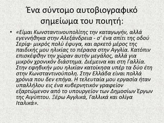 Ζνα ςφντομο αυτοβιογραφικό
ςθμείωμα του ποιθτι:
• «Είμαι Κωνςταντινουπολίτησ την καταγωγήν, αλλά
εγεννήθηκα ςτην Αλεξάνδρεια - ς' ζνα ςπίτι τησ οδοφ
Σερίφ· μικρόσ πολφ ζφυγα, και αρκετό μζροσ τησ
παιδικήσ μου ηλικίασ το πζραςα ςτην Αγγλία. Κατόπιν
επιςκζφθην την χϊραν αυτήν μεγάλοσ, αλλά για
μικρόν χρονικόν διάςτημα. Διζμεινα και ςτη Γαλλία.
Στην εφηβικήν μου ηλικίαν κατοίκηςα υπζρ τα δφο ζτη
ςτην Κωνςταντινοφπολη. Στην Ελλάδα είναι πολλά
χρόνια που δεν επήγα. Η τελευταία μου εργαςία ήταν
υπαλλήλου εισ ζνα κυβερνητικόν γραφείον
εξαρτϊμενον από το υπουργείον των Δημοςίων Ζργων
τησ Αιγφπτου. Ξζρω Αγγλικά, Γαλλικά και ολίγα
Ιταλικά».
 