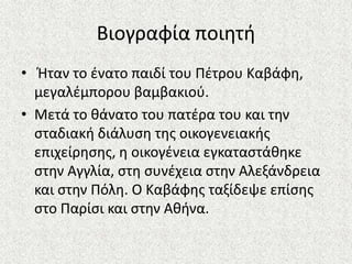 Βιογραφία ποιθτι
• Ήταν το ζνατο παιδί του Πζτρου Καβάφθ,
μεγαλζμπορου βαμβακιοφ.
• Μετά το κάνατο του πατζρα του και τθν
ςταδιακι διάλυςθ τθσ οικογενειακισ
επιχείρθςθσ, θ οικογζνεια εγκαταςτάκθκε
ςτθν Αγγλία, ςτθ ςυνζχεια ςτθν Αλεξάνδρεια
και ςτθν Πόλθ. Ο Καβάφθσ ταξίδεψε επίςθσ
ςτο Παρίςι και ςτθν Ακινα.
 