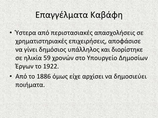 Επαγγζλματα Καβάφθ
• Φςτερα από περιςταςιακζσ απαςχολιςεισ ςε
χρθματιςτθριακζσ επιχειριςεισ, αποφάςιςε
να γίνει δθμόςιοσ υπάλλθλοσ και διορίςτθκε
ςε θλικία 59 χρονϊν ςτο Υπουργείο Δθμοςίων
Ζργων το 1922.
• Από το 1886 όμωσ είχε αρχίςει να δθμοςιεφει
ποιιματα.
 