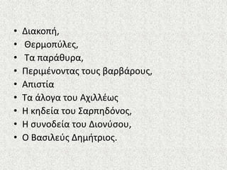 • Διακοπι,
• Θερμοπφλεσ,
• Τα παράκυρα,
• Περιμζνοντασ τουσ βαρβάρουσ,
• Απιςτία
• Τα άλογα του Αχιλλζωσ
• Η κθδεία του Σαρπθδόνοσ,
• Η ςυνοδεία του Διονφςου,
• Ο Βαςιλεφσ Δθμιτριοσ.
 