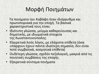 Μορφι Ποιθμάτων
Τα ποιιματα του Καβάφθ ιταν ιδιόρρυκμα και
πρωτοποριακά για τθν εποχι. Τα βαςικά
χαρακτθριςτικά τουσ είναι:
• Ιδιότυπθ γλϊςςα, μείγμα κακαρεφουςασ και
δθμοτικισ, με ιδιωματικά ςτοιχεία
τθσ Κωνςταντινοφπολθσ
• Εξαιρετικά λιτόσ λόγοσ, με ελάχιςτα επίκετα (όςα
υπάρχουν ζχουν πάντα ιδιαίτερθ ςθμαςία, δεν είναι
ποτζ ςυμβατικά, κοςμθτικά επίκετα)
• Ουδζτερθ γλϊςςα, ςχεδόν πεηολογικι, μακριά από τισ
ποιθτικζσ ςυμβάςεισ τθσ εποχισ.
• Εξαιρετικά ςφντομα ποιιματα
 