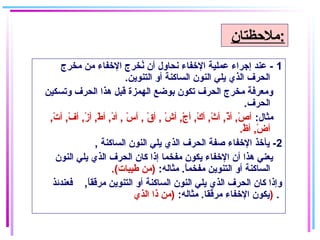 1‫مخرج‬ ‫من‬ ‫الخفاء‬ ‫نخرج‬ُ ‫أن‬ ‫نحاول‬ ‫الخفاء‬ ‫عملاية‬ ‫إجراء‬ ‫عند‬ -
.‫التنوين‬ ‫أو‬ ‫الساكنة‬ ‫النون‬ ‫يلي‬ ‫الذي‬ ‫الحرف‬
‫وتسكاين‬ ‫الحرف‬ ‫هذا‬ ‫قبل‬ ‫الهمزة‬ ‫بوضع‬ ‫تكون‬ ‫الحرف‬ ‫مخرج‬ ‫ومعرفة‬
.‫الحرف‬
:‫مثال‬,‫ت‬ْ‫اي‬ ‫أ‬ ,‫ف‬ْ‫اي‬ ‫أ‬ ,‫ز‬ْ‫اي‬ ‫أ‬ ,‫ط‬ْ‫اي‬ ‫أ‬ ,‫غد‬ْ‫اي‬ ‫أ‬ , ‫س‬ْ‫اي‬ ‫أ‬ , ‫ق‬ْ‫اي‬ ‫أ‬ , ‫ش‬ْ‫اي‬ ‫أ‬ ,‫ج‬ْ‫اي‬ ‫أ‬ ,‫ك‬ْ‫اي‬ ‫أ‬ ,‫ث‬ْ‫اي‬ ‫أ‬ ,‫ذ‬ْ‫اي‬ ‫أ‬ ,‫ص‬ْ‫اي‬ ‫أ‬
.‫ظ‬ْ‫اي‬ ‫أ‬ ,‫ض‬ْ‫اي‬ ‫أ‬
2, ‫الساكنة‬ ‫النون‬ ‫يلي‬ ‫الذي‬ ‫الحرف‬ ‫صفة‬ ‫الخفاء‬ ‫يأخذ‬ -
‫النون‬ ‫يلي‬ ‫الذي‬ ‫الحرف‬ ‫كان‬ ‫إذا‬ ‫مفخما‬ ‫يكون‬ ‫الخفاء‬ ‫أن‬ ‫هذا‬ ‫يعني‬
:‫مثاله‬ .‫ا‬ً ‫مفخم‬ ‫التنوين‬ ‫أو‬ ‫الساكنة‬.(‫طايبات‬ ‫)من‬
‫فعندئذ‬ ,‫ا‬ً ‫مرقق‬ ‫التنوين‬ ‫أو‬ ‫الساكنة‬ ‫النون‬ ‫يلي‬ ‫الذي‬ ‫الحرف‬ ‫كان‬ ‫وإذا‬
:‫مثاله‬ .‫مرققا‬ ‫الخفاء‬ ‫يكون‬‫الذي‬ ‫ذا‬ ‫)من‬ ) .
‫:ملحظتان‬
 