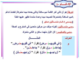 :‫تعريفة‬,‫متحركة‬ ‫ميما‬ ‫بعدها‬ ‫وتأتي‬ ‫ساكنة‬ ‫ميم‬ ‫الكلمة‬ ‫آـخر‬ ‫تأتي‬ ‫أن‬ ‫هو‬‫تدغم‬ ‫فعندئذ‬
‫الغنة‬ ‫علايها‬ ‫تظهر‬ ‫مشدغدة‬ ‫واحدة‬ ‫مايما‬ ‫لتصبحا‬ ‫بالمتحركة‬ ‫الساكنة‬ ‫.المايم‬
( ‫صغاير‬ ‫متـمـــاثلاين‬ ‫إغدغــام‬ ‫)ويسـمى‬
:‫متـمـــاثلاين‬ ‫سمـي‬‫الصفة‬ ‫و‬ ‫المخرج‬ ‫في‬ ‫متحدين‬ ‫حرفاين‬ ‫من‬ ‫مؤلف‬ ‫لكونه‬ .
:‫بالصغـايـــر‬ ‫سمـي‬‫متحرك‬ ‫الثاني‬ ‫و‬ ‫ساكن‬ ‫منهما‬ ‫الول‬ ‫لن‬ .
‫المثــــــــــال‬ ‫الحرف‬
)‫قلوبهــ‬ ‫في‬‫م‬ْ‫اي‬‫م‬(‫ـرض‬" :‫تقرأ‬‫قلوبهـ‬ ‫في‬‫مـ‬ّ‫ـ‬ ‫ـ‬‫ـرض‬".
‫)جاءكـ‬‫م‬ْ‫اي‬ ‫ـ‬‫مـ‬(‫ـن‬" :‫تقرأ‬ ,‫جاءك‬‫م‬ِّ ‫ــ‬‫ــن‬. "
( ‫أزواجــهـ‬‫ــم‬ْ ‫م‬‫ـثـل‬(:‫تقرأ‬"‫أزواجهـ‬‫مــ‬ّ‫ـ‬ ‫ــ‬‫ـثـل‬ "
‫م‬
2- ‫الدغـــــام‬
 