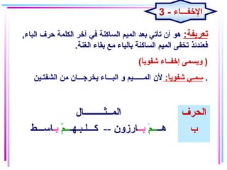 :‫تعريفة‬,‫الباء‬ ‫حرف‬ ‫الكلمة‬ ‫آخر‬ ‫في‬ ‫الساكنة‬ ‫المايم‬ ‫بعد‬ ‫تأتي‬ ‫أن‬ ‫هو‬
‫الغنة‬ ‫بقاء‬ ‫مع‬ ‫بالباء‬ ‫الساكنة‬ ‫المايم‬ ‫تخفى‬ ‫فعندئذ‬.
(‫ا‬ً ‫شفوي‬ ‫إخفــاء‬ ‫ويسمى‬ )
:‫ا‬ً ‫شفوي‬ ‫سمـي‬‫الشفتـاين‬ ‫من‬ ‫يخرجـــان‬ ‫البـــاء‬ ‫و‬ ‫المــــــايم‬ ‫لن‬ .
‫المــثـــــــــال‬ ‫الحرف‬
‫هــ‬‫ــم‬ْ ‫بــ‬‫كـــلـبـهـ‬ -- ‫ارزون‬‫م‬ْ  ‫ــ‬‫بـ‬‫اســـط‬ ‫ب‬
3 - ‫الخفـــاء‬
 