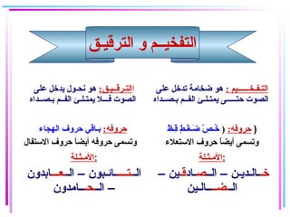 ‫الترقيـق‬ ‫و‬ ‫التفخيــم‬
‫ا‬:‫التـرقــيـق‬‫على‬ ‫يدخل‬ ‫نحـول‬ ‫هو‬
‫بـصــداه‬ ‫الفــم‬ ‫يمتـلـئ‬ ‫فـــل‬ ‫الصوت‬
: ‫التـفـخــــــيم‬‫على‬ ‫تدخل‬ ‫ضخامة‬ ‫هو‬
‫بـصــداه‬ ‫الفــم‬ ‫يمتـلـئ‬ ‫حتـــــى‬ ‫الصوت‬
:‫حروفه‬‫الهجاء‬ ‫حروف‬ ‫بـاقي‬
‫الستفال‬ ‫حروف‬ ‫ا‬ً(‫أيض‬ ‫حروفه‬ ‫وتسمى‬
:‫حروفه‬)‫ظ‬ْ( ‫قـ‬ِ‫ـ‬ ‫ط‬ٍ  ‫غـ‬ْ( ‫ضـ‬َ‫ـ‬ ‫ص‬ّ‫ـ‬ ‫خـ‬ُ )
‫الستعلء‬ ‫حروف‬ ‫ا‬ً(‫أيض‬ ‫وتسمى‬
‫:المـثـلة‬
‫الـ‬‫ـتــــ‬‫الـ‬ – ‫ـائـبون‬‫ـعـــ‬‫ابدون‬
‫الـ‬ –‫ـحـ‬‫ــامدون‬
‫:المـثـلة‬
‫خـ‬‫الــ‬ – ‫ـالـديـن‬‫ص‬‫ـاد‬‫اقـ‬– ‫ين‬
‫الـ‬‫ـضــ‬‫ــالـين‬
 