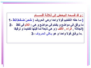 ‫أاقـســــام‬ ‫ةثـلةثـة‬ ‫إلى‬ ‫الـبـعـض‬ ‫اقســمه‬ ‫اقد‬ ‫و‬ :
1- ‫الحروف‬ ‫وهي‬ ‫واحدا‬ ‫اقول‬ ‫التفخيم‬ ‫حقه‬ ‫مـا‬)‫ظ‬ْ( ‫قـ‬ِ‫ـ‬ ‫ط‬ٍ  ‫غـ‬ْ( ‫ضـ‬َ‫ـ‬ ‫ص‬ّ‫ـ‬ ‫خـ‬ُ )
2- : ‫هي‬ ‫و‬ ‫مواضع‬ ‫في‬ ‫يفخم‬ ‫و‬ ‫مواضع‬ ‫في‬ ‫يرقق‬ ‫ما‬‫اللم‬‫لفظ‬ ‫في‬
, ‫الجللة‬‫الراء‬,‫اللف‬‫ترقيقا‬ ‫و‬ ‫تفخيما‬ ‫قبلها‬ ‫لما‬ ‫تابعة‬ ‫هي‬ ‫و‬ ) )
3- ‫هو‬ ‫و‬ ‫واحدا‬ ‫قول‬ ‫يرقـق‬ ‫ما‬‫الحـروف‬ ‫بـاقي‬ .
 